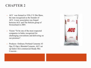  ACC was formed in 1936, F E Din Shaw, 
the man recognized as the founder of 
ACC. A new association was forged 
between ACC and The Holcim group of 
Switzerland in 2005. 
 Vision-“To be one of the most respected 
companies in India; recognized for 
challenging conventions and delivering on 
our promises”. 
 Products- Ordinary Portland Cements( 43 
Opc,53 Opc), Blended Cements, ACC set 
up India's first commercial Ready Mix 
Concrete . 
 
