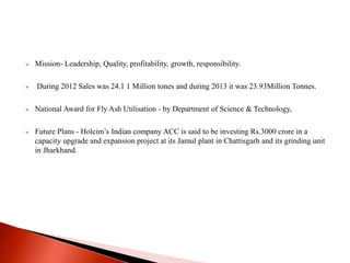  Mission- Leadership, Quality, profitability, growth, responsibility. 
 During 2012 Sales was 24.1 1 Million tones and during 2013 it was 23.93Million Tonnes. 
 National Award for Fly Ash Utilisation - by Department of Science & Technology, 
 Future Plans - Holcim’s Indian company ACC is said to be investing Rs.3000 crore in a 
capacity upgrade and expansion project at its Jamul plant in Chattisgarh and its grinding unit 
in Jharkhand. 
 