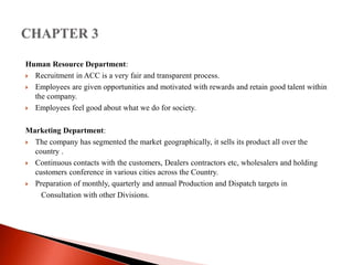Human Resource Department: 
 Recruitment in ACC is a very fair and transparent process. 
 Employees are given opportunities and motivated with rewards and retain good talent within 
the company. 
 Employees feel good about what we do for society. 
Marketing Department: 
 The company has segmented the market geographically, it sells its product all over the 
country . 
 Continuous contacts with the customers, Dealers contractors etc, wholesalers and holding 
customers conference in various cities across the Country. 
 Preparation of monthly, quarterly and annual Production and Dispatch targets in 
Consultation with other Divisions. 
 