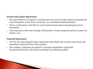 Systems and Logistic Department: 
 The main Objective of Logistics is to bring down the costs, by proper analysis and getting the 
write information so that losses can be less, save calculated estimated potential. 
 The try to bring down total delivery cost by analyzing the reports and getting the correct 
information. 
 They keep track of the route, through which product is being transported and try to reduce the 
logistics cost. 
Financial Department: 
 ACC ltd has well designed finance department which deals with economic and income and 
expenditure related activities of the company. 
 The company’s operations are aligned to maximum shareholders value,profit 
maximization,Increase in Revenue,Controlling Costs,Minimizing Risk. 
 