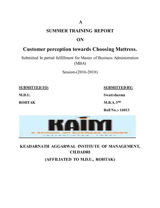 A
SUMMER TRAINING REPORT
ON
Customer perception towards Choosing Mattress.
Submitted In partial fulfillment for Master of Business Administration
(MBA)
Session-(2016-2018)
SUBMITTED TO: SUBMITTED BY:
M.D.U. Swatisharma
ROHTAK M.B.A. 3RD
Roll No.:- 16013
KEADARNATH AGGARWAL INSTITUTE OF MANAGEMENT,
CH.DADRI
(AFFILIATED TO M.D.U., ROHTAK)
 