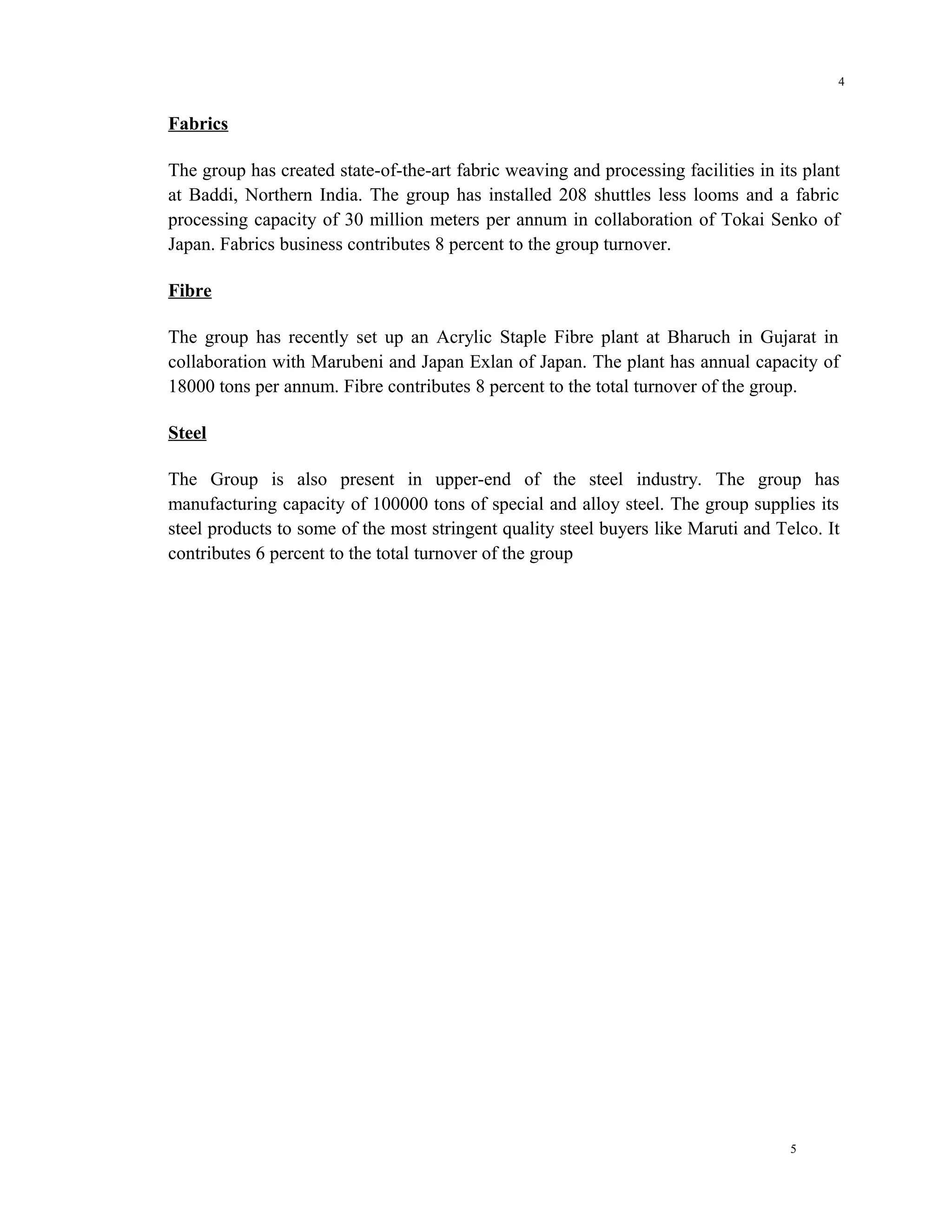 4


Fabrics

The group has created state-of-the-art fabric weaving and processing facilities in its plant
at Baddi, Northern India. The group has installed 208 shuttles less looms and a fabric
processing capacity of 30 million meters per annum in collaboration of Tokai Senko of
Japan. Fabrics business contributes 8 percent to the group turnover.

Fibre

The group has recently set up an Acrylic Staple Fibre plant at Bharuch in Gujarat in
collaboration with Marubeni and Japan Exlan of Japan. The plant has annual capacity of
18000 tons per annum. Fibre contributes 8 percent to the total turnover of the group.

Steel

The Group is also present in upper-end of the steel industry. The group has
manufacturing capacity of 100000 tons of special and alloy steel. The group supplies its
steel products to some of the most stringent quality steel buyers like Maruti and Telco. It
contributes 6 percent to the total turnover of the group




                                                                                     5
 