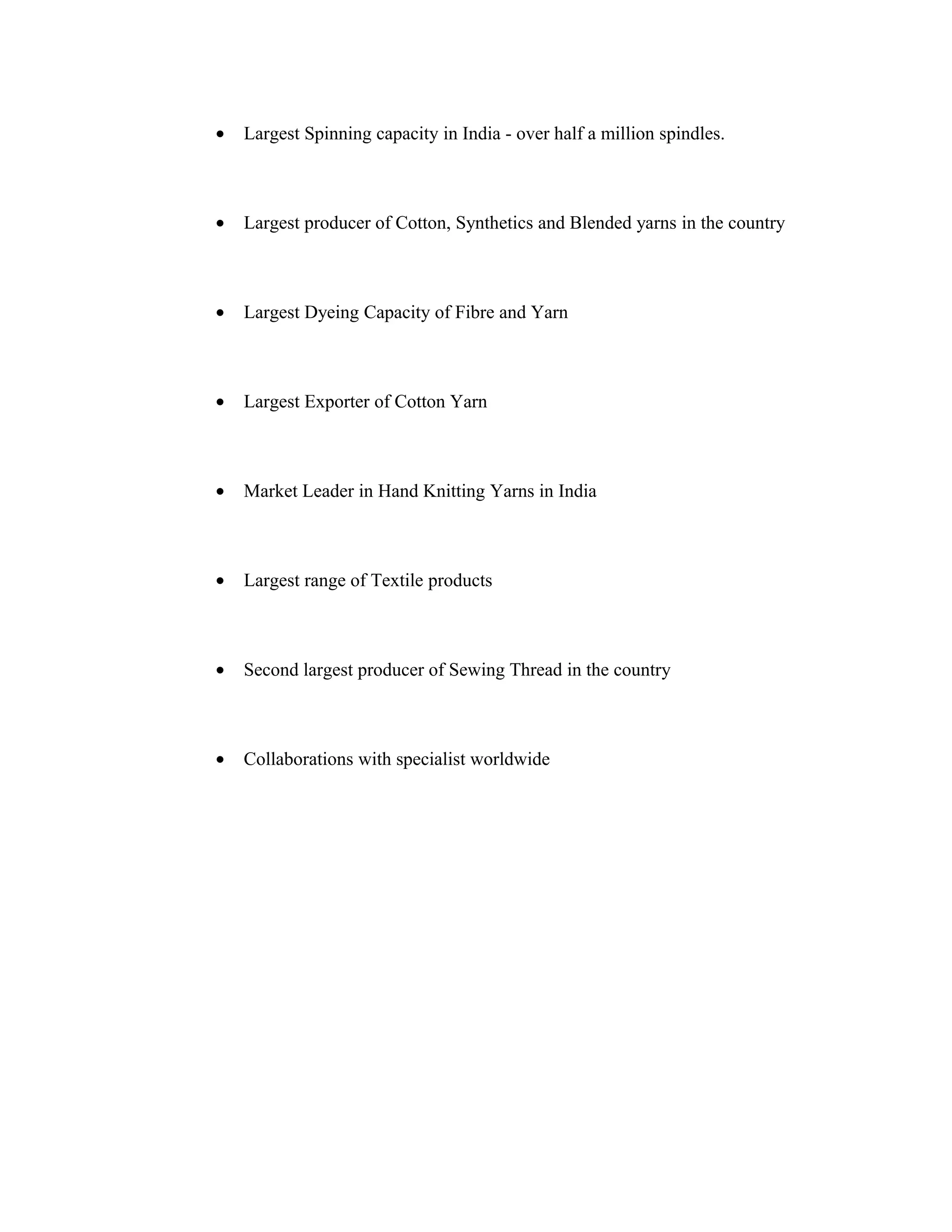 •   Largest Spinning capacity in India - over half a million spindles.



•   Largest producer of Cotton, Synthetics and Blended yarns in the country



•   Largest Dyeing Capacity of Fibre and Yarn



•   Largest Exporter of Cotton Yarn



•   Market Leader in Hand Knitting Yarns in India



•   Largest range of Textile products



•   Second largest producer of Sewing Thread in the country



•   Collaborations with specialist worldwide
 