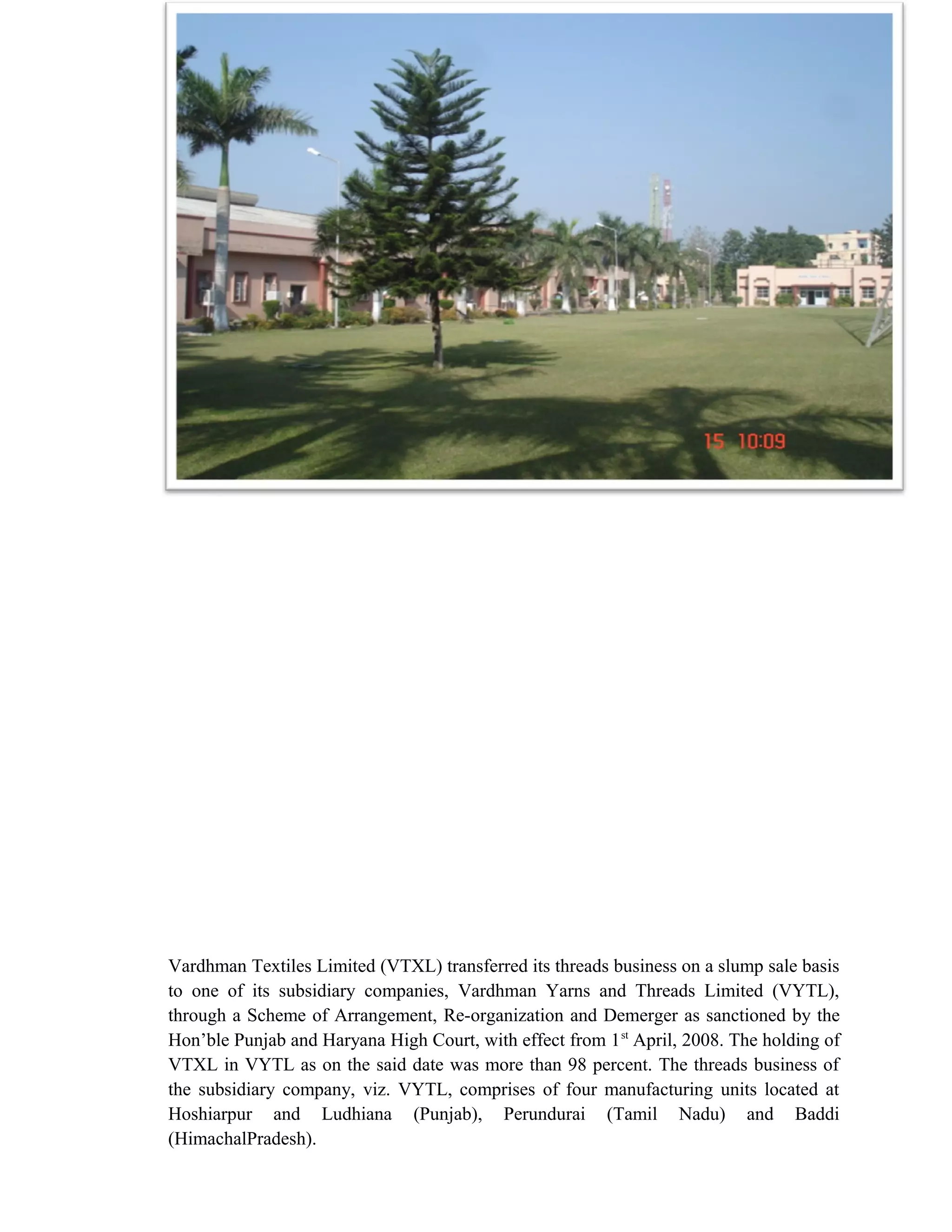 10


              Vardhman Yarns and Threads Limited, UNIT-IV,BADDI




Vardhman Textiles Limited (VTXL) transferred its threads business on a slump sale basis
to one of its subsidiary companies, Vardhman Yarns and Threads Limited (VYTL),
through a Scheme of Arrangement, Re-organization and Demerger as sanctioned by the
Hon’ble Punjab and Haryana High Court, with effect from 1 st April, 2008. The holding of
VTXL in VYTL as on the said date was more than 98 percent. The threads business of
the subsidiary company, viz. VYTL, comprises of four manufacturing units located at
Hoshiarpur and Ludhiana (Punjab), Perundurai (Tamil Nadu) and Baddi
(HimachalPradesh).
 