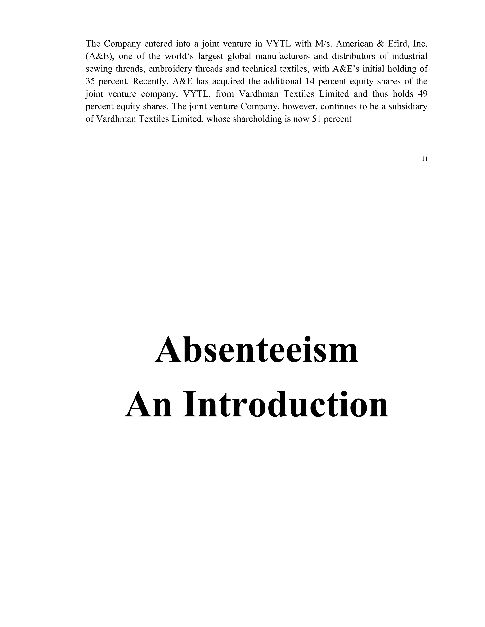 The Company entered into a joint venture in VYTL with M/s. American & Efird, Inc.
(A&E), one of the world’s largest global manufacturers and distributors of industrial
sewing threads, embroidery threads and technical textiles, with A&E’s initial holding of
35 percent. Recently, A&E has acquired the additional 14 percent equity shares of the
joint venture company, VYTL, from Vardhman Textiles Limited and thus holds 49
percent equity shares. The joint venture Company, however, continues to be a subsidiary
of Vardhman Textiles Limited, whose shareholding is now 51 percent



                                                                                      11




          Absenteeism
         An Introduction
 
