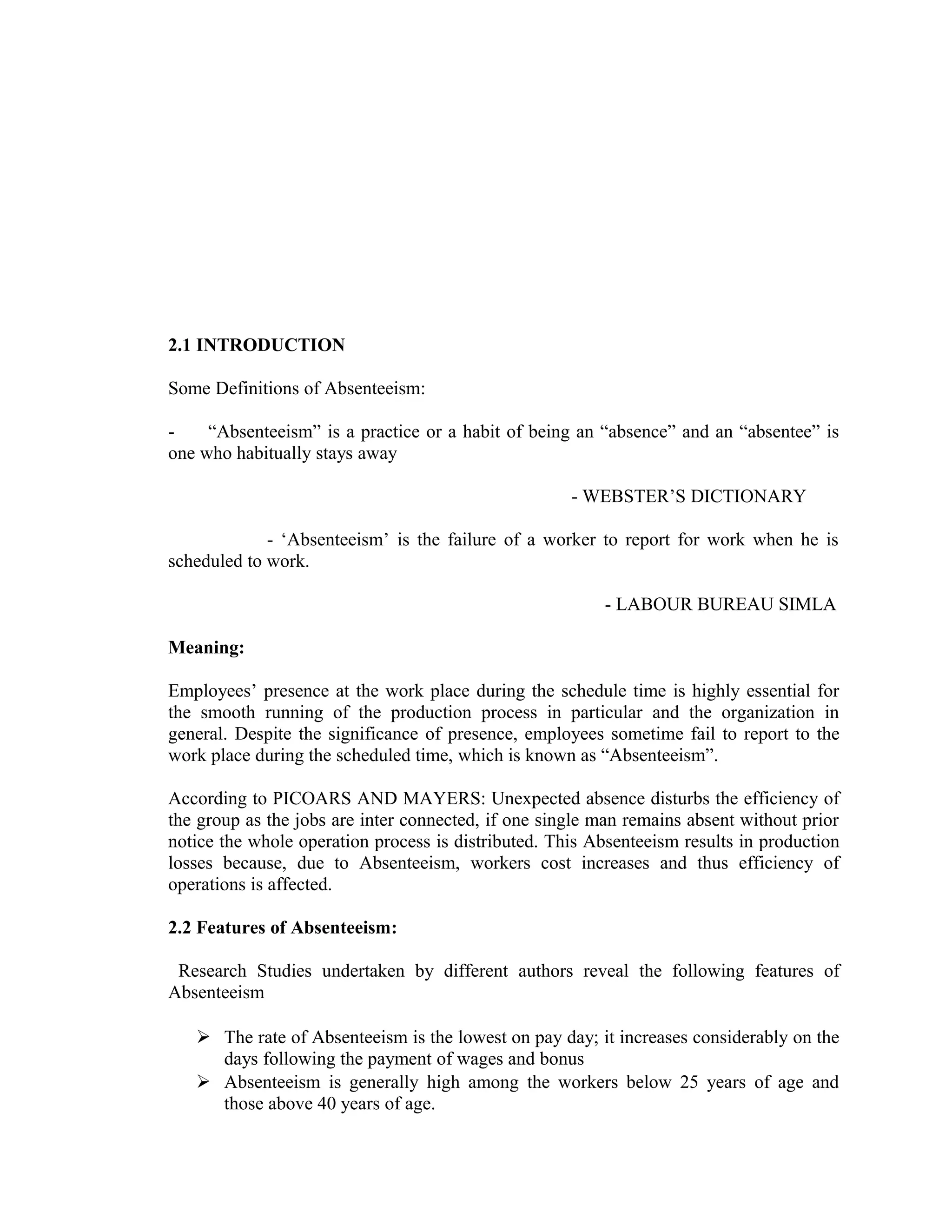 2.1 INTRODUCTION

Some Definitions of Absenteeism:

-    “Absenteeism” is a practice or a habit of being an “absence” and an “absentee” is
one who habitually stays away

                                                     - WEBSTER’S DICTIONARY

             - ‘Absenteeism’ is the failure of a worker to report for work when he is
scheduled to work.

                                                         - LABOUR BUREAU SIMLA

Meaning:

Employees’ presence at the work place during the schedule time is highly essential for
the smooth running of the production process in particular and the organization in
general. Despite the significance of presence, employees sometime fail to report to the
work place during the scheduled time, which is known as “Absenteeism”.

According to PICOARS AND MAYERS: Unexpected absence disturbs the efficiency of
the group as the jobs are inter connected, if one single man remains absent without prior
notice the whole operation process is distributed. This Absenteeism results in production
losses because, due to Absenteeism, workers cost increases and thus efficiency of
operations is affected.

2.2 Features of Absenteeism:

 Research Studies undertaken by different authors reveal the following features of
Absenteeism

    The rate of Absenteeism is the lowest on pay day; it increases considerably on the
     days following the payment of wages and bonus
    Absenteeism is generally high among the workers below 25 years of age and
     those above 40 years of age.
 