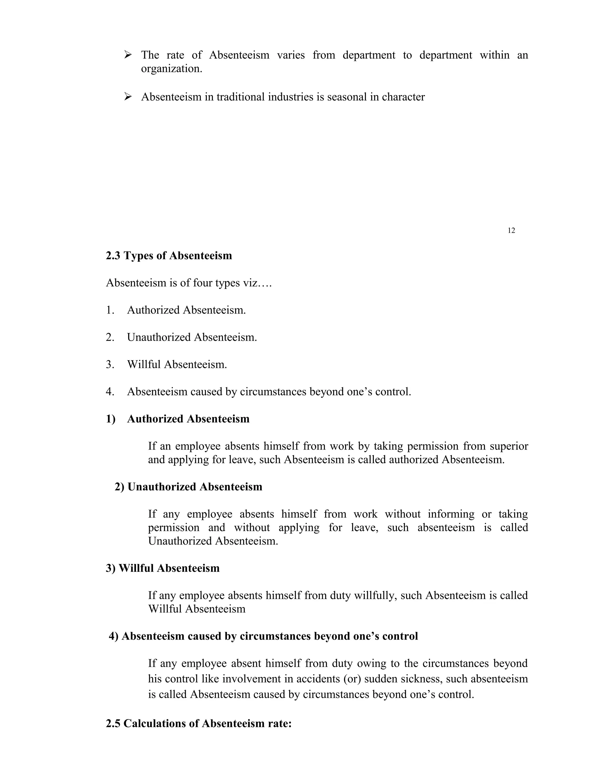  The rate of Absenteeism varies from department to department within an
       organization.

      Absenteeism in traditional industries is seasonal in character




                                                                                     12


2.3 Types of Absenteeism

Absenteeism is of four types viz….

1.   Authorized Absenteeism.

2.   Unauthorized Absenteeism.

3.   Willful Absenteeism.

4.   Absenteeism caused by circumstances beyond one’s control.

1) Authorized Absenteeism

          If an employee absents himself from work by taking permission from superior
          and applying for leave, such Absenteeism is called authorized Absenteeism.

  2) Unauthorized Absenteeism

          If any employee absents himself from work without informing or taking
          permission and without applying for leave, such absenteeism is called
          Unauthorized Absenteeism.

3) Willful Absenteeism

          If any employee absents himself from duty willfully, such Absenteeism is called
          Willful Absenteeism

4) Absenteeism caused by circumstances beyond one’s control

          If any employee absent himself from duty owing to the circumstances beyond
          his control like involvement in accidents (or) sudden sickness, such absenteeism
          is called Absenteeism caused by circumstances beyond one’s control.

2.5 Calculations of Absenteeism rate:
 