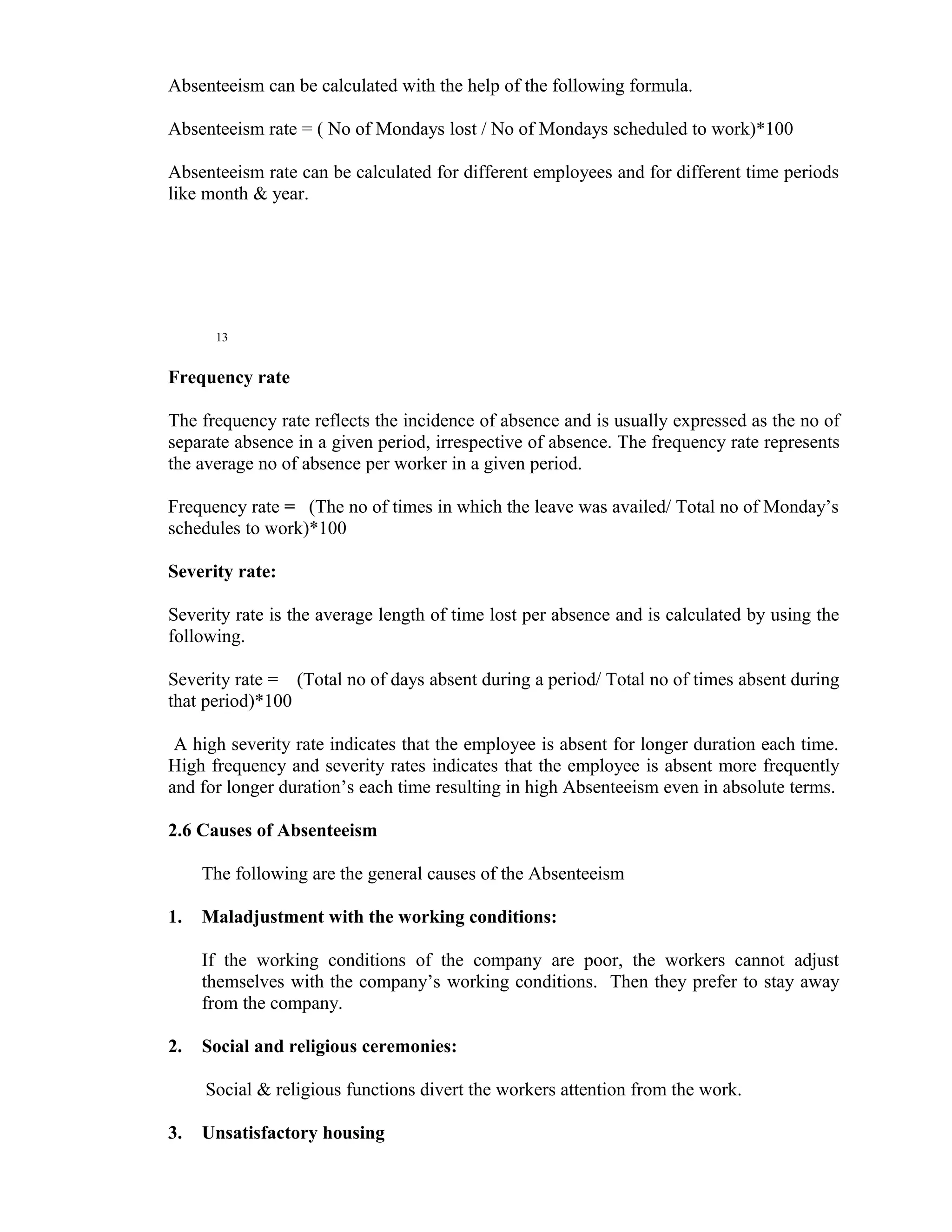 Absenteeism can be calculated with the help of the following formula.

Absenteeism rate = ( No of Mondays lost / No of Mondays scheduled to work)*100

Absenteeism rate can be calculated for different employees and for different time periods
like month & year.




      13


Frequency rate

The frequency rate reflects the incidence of absence and is usually expressed as the no of
separate absence in a given period, irrespective of absence. The frequency rate represents
the average no of absence per worker in a given period.

Frequency rate = (The no of times in which the leave was availed/ Total no of Monday’s
schedules to work)*100

Severity rate:

Severity rate is the average length of time lost per absence and is calculated by using the
following.

Severity rate = (Total no of days absent during a period/ Total no of times absent during
that period)*100

 A high severity rate indicates that the employee is absent for longer duration each time.
High frequency and severity rates indicates that the employee is absent more frequently
and for longer duration’s each time resulting in high Absenteeism even in absolute terms.

2.6 Causes of Absenteeism

     The following are the general causes of the Absenteeism

1.   Maladjustment with the working conditions:

     If the working conditions of the company are poor, the workers cannot adjust
     themselves with the company’s working conditions. Then they prefer to stay away
     from the company.

2.   Social and religious ceremonies:

     Social & religious functions divert the workers attention from the work.

3.   Unsatisfactory housing
 