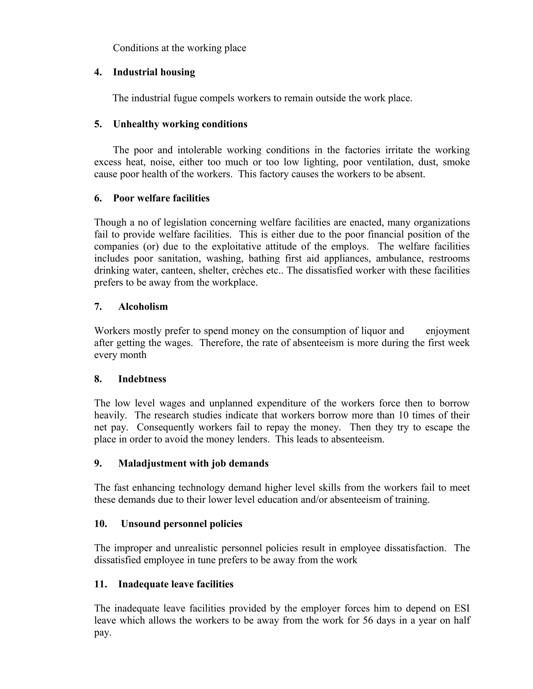 Conditions at the working place

4.    Industrial housing

      The industrial fugue compels workers to remain outside the work place.

5.    Unhealthy working conditions

    The poor and intolerable working conditions in the factories irritate the working
excess heat, noise, either too much or too low lighting, poor ventilation, dust, smoke
cause poor health of the workers. This factory causes the workers to be absent.

6.    Poor welfare facilities

Though a no of legislation concerning welfare facilities are enacted, many organizations
fail to provide welfare facilities. This is either due to the poor financial position of the
companies (or) due to the exploitative attitude of the employs. The welfare facilities
includes poor sanitation, washing, bathing first aid appliances, ambulance, restrooms
drinking water, canteen, shelter, crèches etc.. The dissatisfied worker with these facilities
prefers to be away from the workplace.

7.     Alcoholism

Workers mostly prefer to spend money on the consumption of liquor and         enjoyment
after getting the wages. Therefore, the rate of absenteeism is more during the first week
every month

8.     Indebtness

The low level wages and unplanned expenditure of the workers force then to borrow
heavily. The research studies indicate that workers borrow more than 10 times of their
net pay. Consequently workers fail to repay the money. Then they try to escape the
place in order to avoid the money lenders. This leads to absenteeism.

9.     Maladjustment with job demands

The fast enhancing technology demand higher level skills from the workers fail to meet
these demands due to their lower level education and/or absenteeism of training.

10.    Unsound personnel policies

The improper and unrealistic personnel policies result in employee dissatisfaction. The
dissatisfied employee in tune prefers to be away from the work

11.    Inadequate leave facilities

The inadequate leave facilities provided by the employer forces him to depend on ESI
leave which allows the workers to be away from the work for 56 days in a year on half
pay.
 