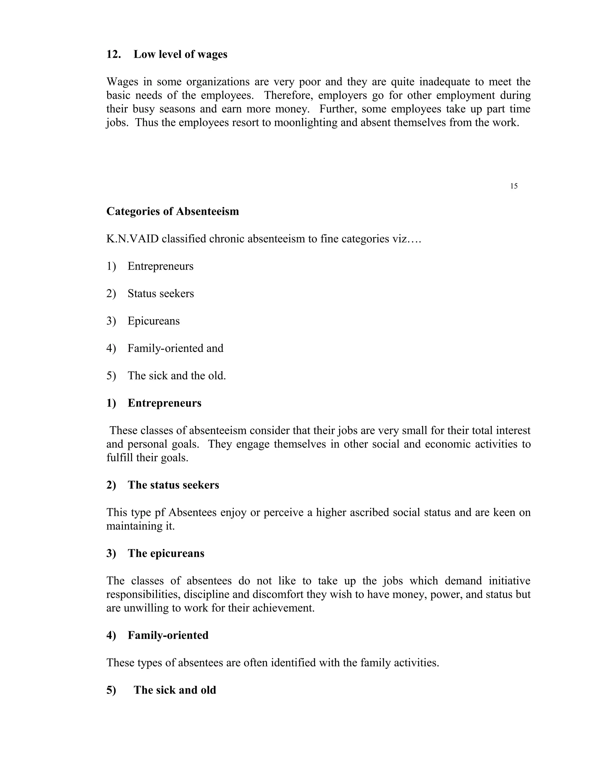 12.   Low level of wages

Wages in some organizations are very poor and they are quite inadequate to meet the
basic needs of the employees. Therefore, employers go for other employment during
their busy seasons and earn more money. Further, some employees take up part time
jobs. Thus the employees resort to moonlighting and absent themselves from the work.




                                                                                         15


Categories of Absenteeism

K.N.VAID classified chronic absenteeism to fine categories viz….

1) Entrepreneurs

2) Status seekers

3) Epicureans

4) Family-oriented and

5) The sick and the old.

1) Entrepreneurs

 These classes of absenteeism consider that their jobs are very small for their total interest
and personal goals. They engage themselves in other social and economic activities to
fulfill their goals.

2) The status seekers

This type pf Absentees enjoy or perceive a higher ascribed social status and are keen on
maintaining it.

3) The epicureans

The classes of absentees do not like to take up the jobs which demand initiative
responsibilities, discipline and discomfort they wish to have money, power, and status but
are unwilling to work for their achievement.

4) Family-oriented

These types of absentees are often identified with the family activities.

5)    The sick and old
 