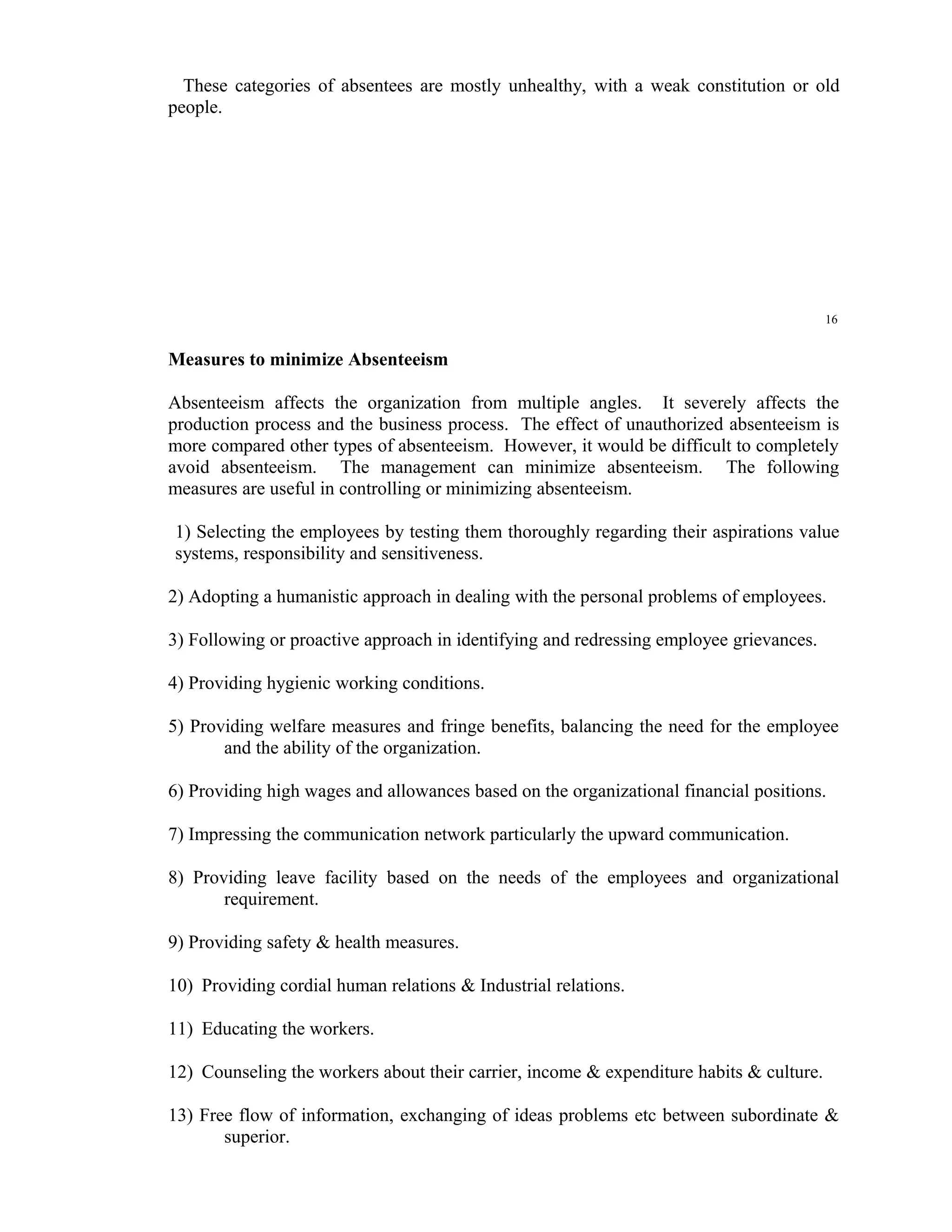 These categories of absentees are mostly unhealthy, with a weak constitution or old
people.




                                                                                         16


Measures to minimize Absenteeism

Absenteeism affects the organization from multiple angles. It severely affects the
production process and the business process. The effect of unauthorized absenteeism is
more compared other types of absenteeism. However, it would be difficult to completely
avoid absenteeism. The management can minimize absenteeism. The following
measures are useful in controlling or minimizing absenteeism.

1) Selecting the employees by testing them thoroughly regarding their aspirations value
systems, responsibility and sensitiveness.

2) Adopting a humanistic approach in dealing with the personal problems of employees.

3) Following or proactive approach in identifying and redressing employee grievances.

4) Providing hygienic working conditions.

5) Providing welfare measures and fringe benefits, balancing the need for the employee
       and the ability of the organization.

6) Providing high wages and allowances based on the organizational financial positions.

7) Impressing the communication network particularly the upward communication.

8) Providing leave facility based on the needs of the employees and organizational
       requirement.

9) Providing safety & health measures.

10) Providing cordial human relations & Industrial relations.

11) Educating the workers.

12) Counseling the workers about their carrier, income & expenditure habits & culture.

13) Free flow of information, exchanging of ideas problems etc between subordinate &
       superior.
 