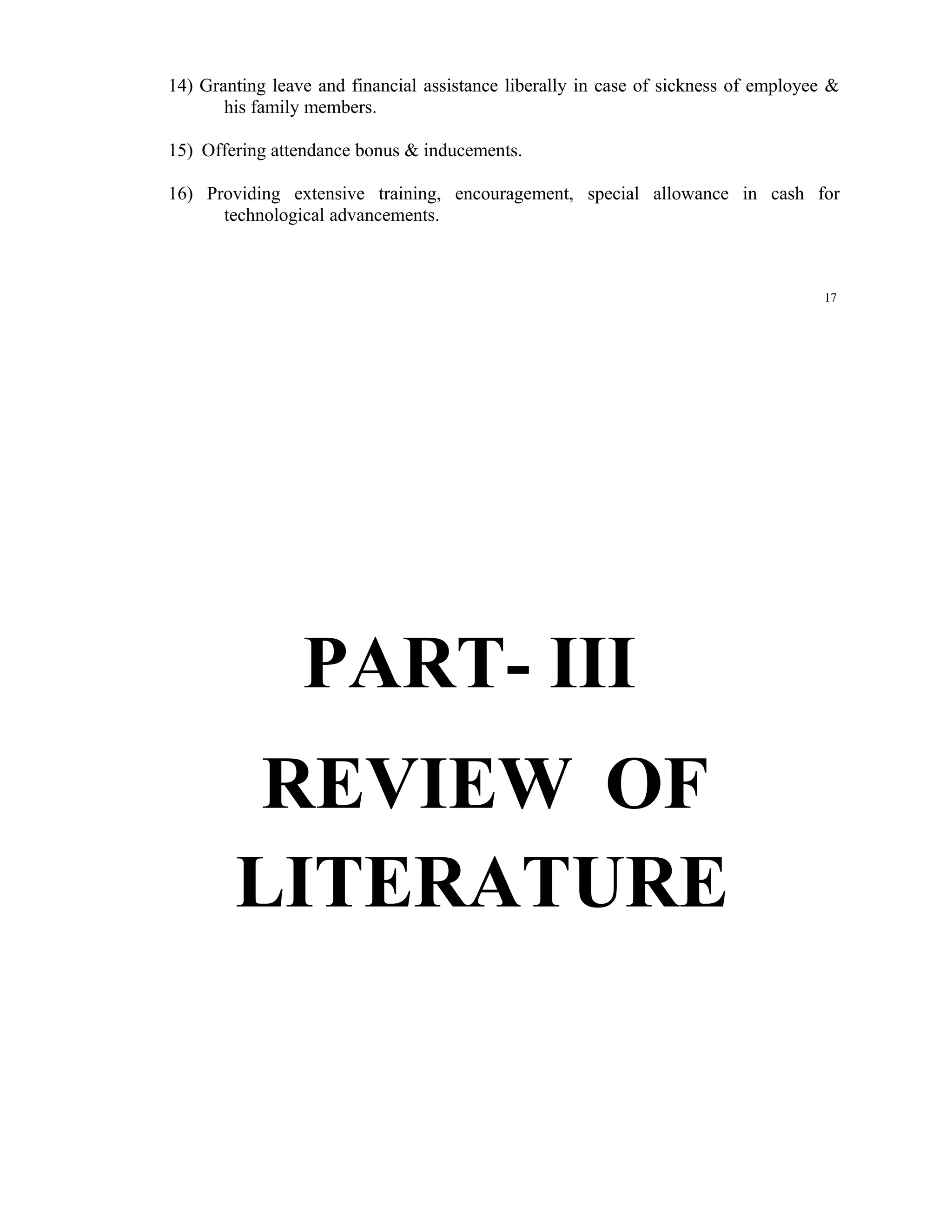 14) Granting leave and financial assistance liberally in case of sickness of employee &
       his family members.

15) Offering attendance bonus & inducements.

16) Providing extensive training, encouragement, special allowance in cash for
      technological advancements.



                                                                                     17




                 PART- III
         REVIEW OF
        LITERATURE
 