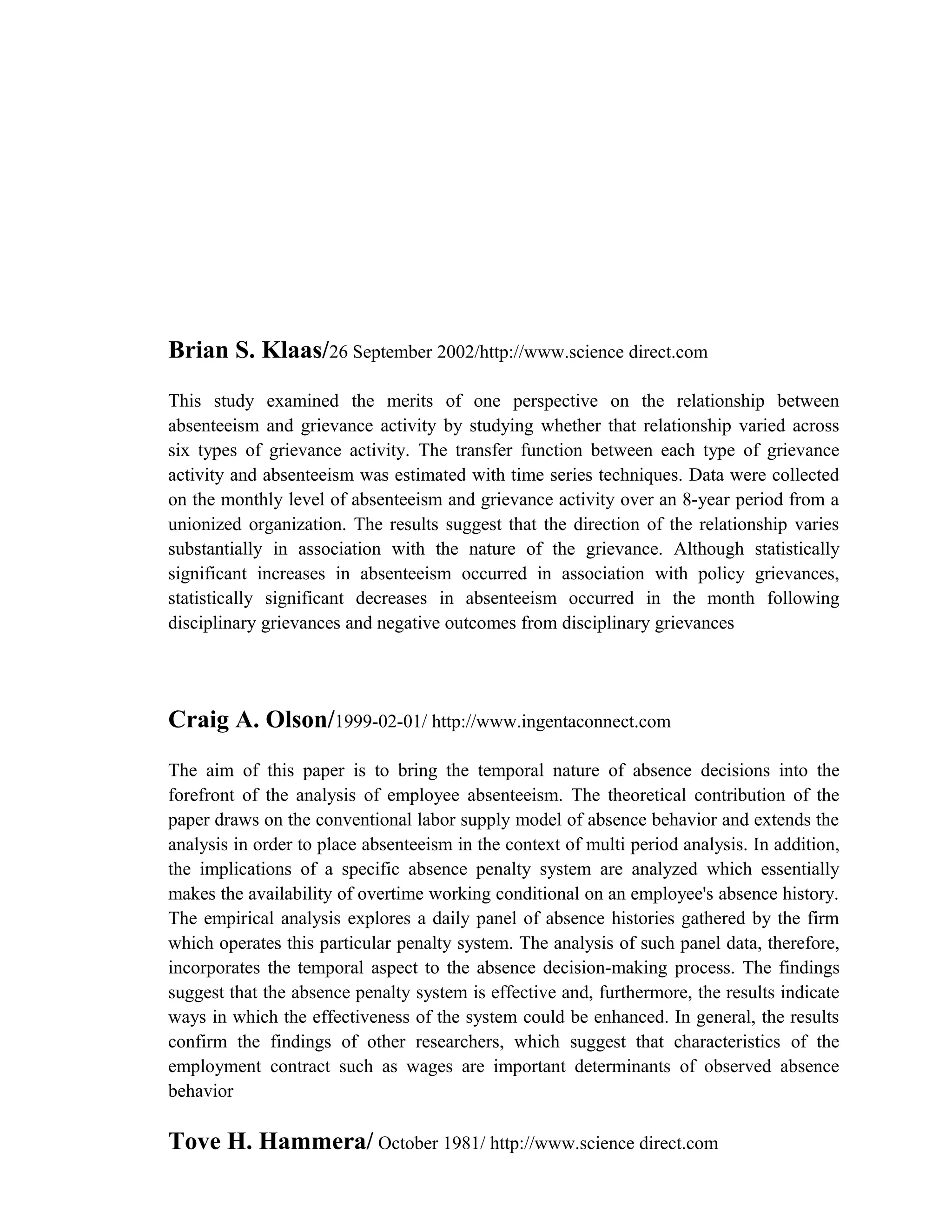 Brian S. Klaas/26 September 2002/http://www.science direct.com
This study examined the merits of one perspective on the relationship between
absenteeism and grievance activity by studying whether that relationship varied across
six types of grievance activity. The transfer function between each type of grievance
activity and absenteeism was estimated with time series techniques. Data were collected
on the monthly level of absenteeism and grievance activity over an 8-year period from a
unionized organization. The results suggest that the direction of the relationship varies
substantially in association with the nature of the grievance. Although statistically
significant increases in absenteeism occurred in association with policy grievances,
statistically significant decreases in absenteeism occurred in the month following
disciplinary grievances and negative outcomes from disciplinary grievances




Craig A. Olson/1999-02-01/ http://www.ingentaconnect.com
The aim of this paper is to bring the temporal nature of absence decisions into the
forefront of the analysis of employee absenteeism. The theoretical contribution of the
paper draws on the conventional labor supply model of absence behavior and extends the
analysis in order to place absenteeism in the context of multi period analysis. In addition,
the implications of a specific absence penalty system are analyzed which essentially
makes the availability of overtime working conditional on an employee's absence history.
The empirical analysis explores a daily panel of absence histories gathered by the firm
which operates this particular penalty system. The analysis of such panel data, therefore,
incorporates the temporal aspect to the absence decision-making process. The findings
suggest that the absence penalty system is effective and, furthermore, the results indicate
ways in which the effectiveness of the system could be enhanced. In general, the results
confirm the findings of other researchers, which suggest that characteristics of the
employment contract such as wages are important determinants of observed absence
behavior

Tove H. Hammera/ October 1981/ http://www.science direct.com
 