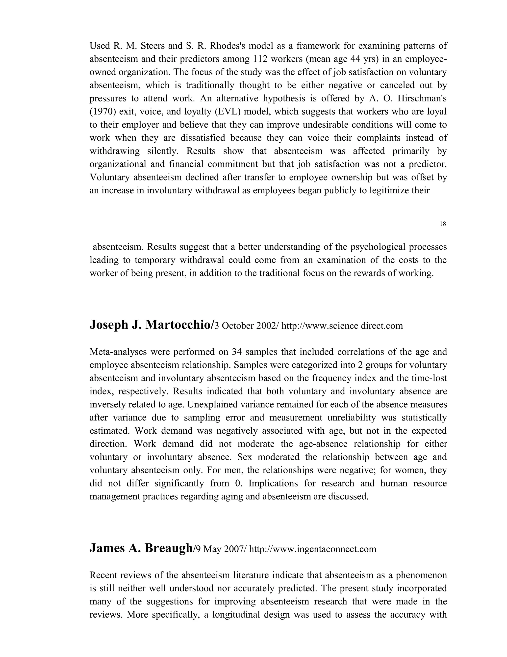 Used R. M. Steers and S. R. Rhodes's model as a framework for examining patterns of
absenteeism and their predictors among 112 workers (mean age 44 yrs) in an employee-
owned organization. The focus of the study was the effect of job satisfaction on voluntary
absenteeism, which is traditionally thought to be either negative or canceled out by
pressures to attend work. An alternative hypothesis is offered by A. O. Hirschman's
(1970) exit, voice, and loyalty (EVL) model, which suggests that workers who are loyal
to their employer and believe that they can improve undesirable conditions will come to
work when they are dissatisfied because they can voice their complaints instead of
withdrawing silently. Results show that absenteeism was affected primarily by
organizational and financial commitment but that job satisfaction was not a predictor.
Voluntary absenteeism declined after transfer to employee ownership but was offset by
an increase in involuntary withdrawal as employees began publicly to legitimize their


                                                                                        18


 absenteeism. Results suggest that a better understanding of the psychological processes
leading to temporary withdrawal could come from an examination of the costs to the
worker of being present, in addition to the traditional focus on the rewards of working.




Joseph J. Martocchio/3 October 2002/ http://www.science direct.com
Meta-analyses were performed on 34 samples that included correlations of the age and
employee absenteeism relationship. Samples were categorized into 2 groups for voluntary
absenteeism and involuntary absenteeism based on the frequency index and the time-lost
index, respectively. Results indicated that both voluntary and involuntary absence are
inversely related to age. Unexplained variance remained for each of the absence measures
after variance due to sampling error and measurement unreliability was statistically
estimated. Work demand was negatively associated with age, but not in the expected
direction. Work demand did not moderate the age-absence relationship for either
voluntary or involuntary absence. Sex moderated the relationship between age and
voluntary absenteeism only. For men, the relationships were negative; for women, they
did not differ significantly from 0. Implications for research and human resource
management practices regarding aging and absenteeism are discussed.




James A. Breaugh/9 May 2007/ http://www.ingentaconnect.com
Recent reviews of the absenteeism literature indicate that absenteeism as a phenomenon
is still neither well understood nor accurately predicted. The present study incorporated
many of the suggestions for improving absenteeism research that were made in the
reviews. More specifically, a longitudinal design was used to assess the accuracy with
 