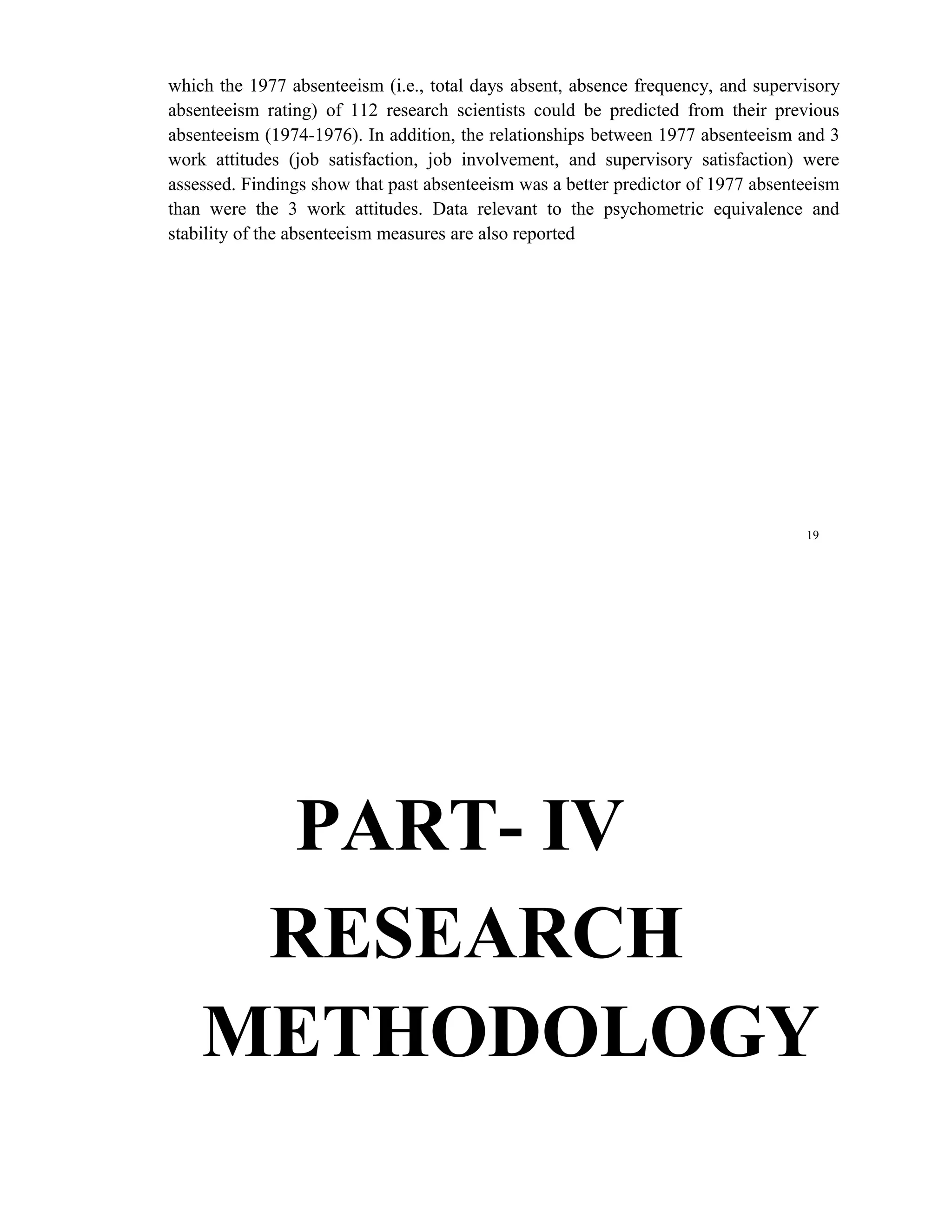 which the 1977 absenteeism (i.e., total days absent, absence frequency, and supervisory
absenteeism rating) of 112 research scientists could be predicted from their previous
absenteeism (1974-1976). In addition, the relationships between 1977 absenteeism and 3
work attitudes (job satisfaction, job involvement, and supervisory satisfaction) were
assessed. Findings show that past absenteeism was a better predictor of 1977 absenteeism
than were the 3 work attitudes. Data relevant to the psychometric equivalence and
stability of the absenteeism measures are also reported




                                                                                   19




     PART- IV
     RESEARCH
    METHODOLOGY
 