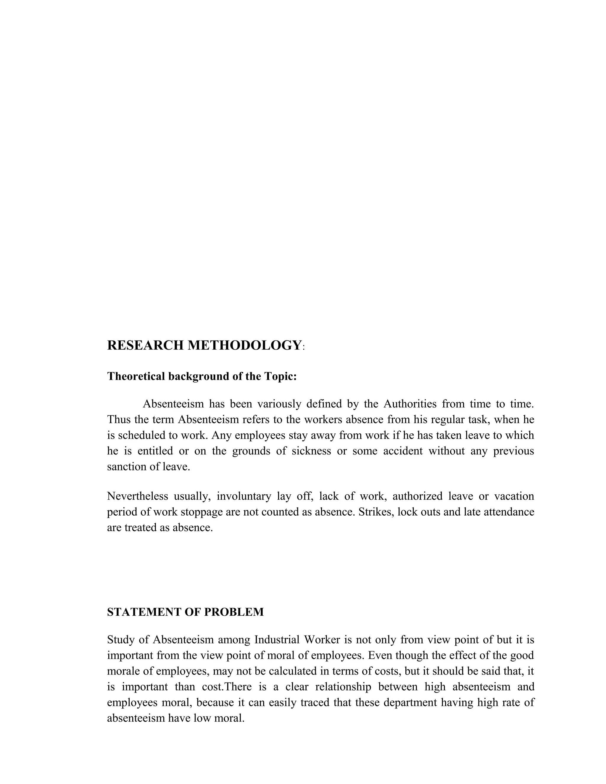 RESEARCH METHODOLOGY:

Theoretical background of the Topic:

        Absenteeism has been variously defined by the Authorities from time to time.
Thus the term Absenteeism refers to the workers absence from his regular task, when he
is scheduled to work. Any employees stay away from work if he has taken leave to which
he is entitled or on the grounds of sickness or some accident without any previous
sanction of leave.

Nevertheless usually, involuntary lay off, lack of work, authorized leave or vacation
period of work stoppage are not counted as absence. Strikes, lock outs and late attendance
are treated as absence.




STATEMENT OF PROBLEM

Study of Absenteeism among Industrial Worker is not only from view point of but it is
important from the view point of moral of employees. Even though the effect of the good
morale of employees, may not be calculated in terms of costs, but it should be said that, it
is important than cost.There is a clear relationship between high absenteeism and
employees moral, because it can easily traced that these department having high rate of
absenteeism have low moral.
 