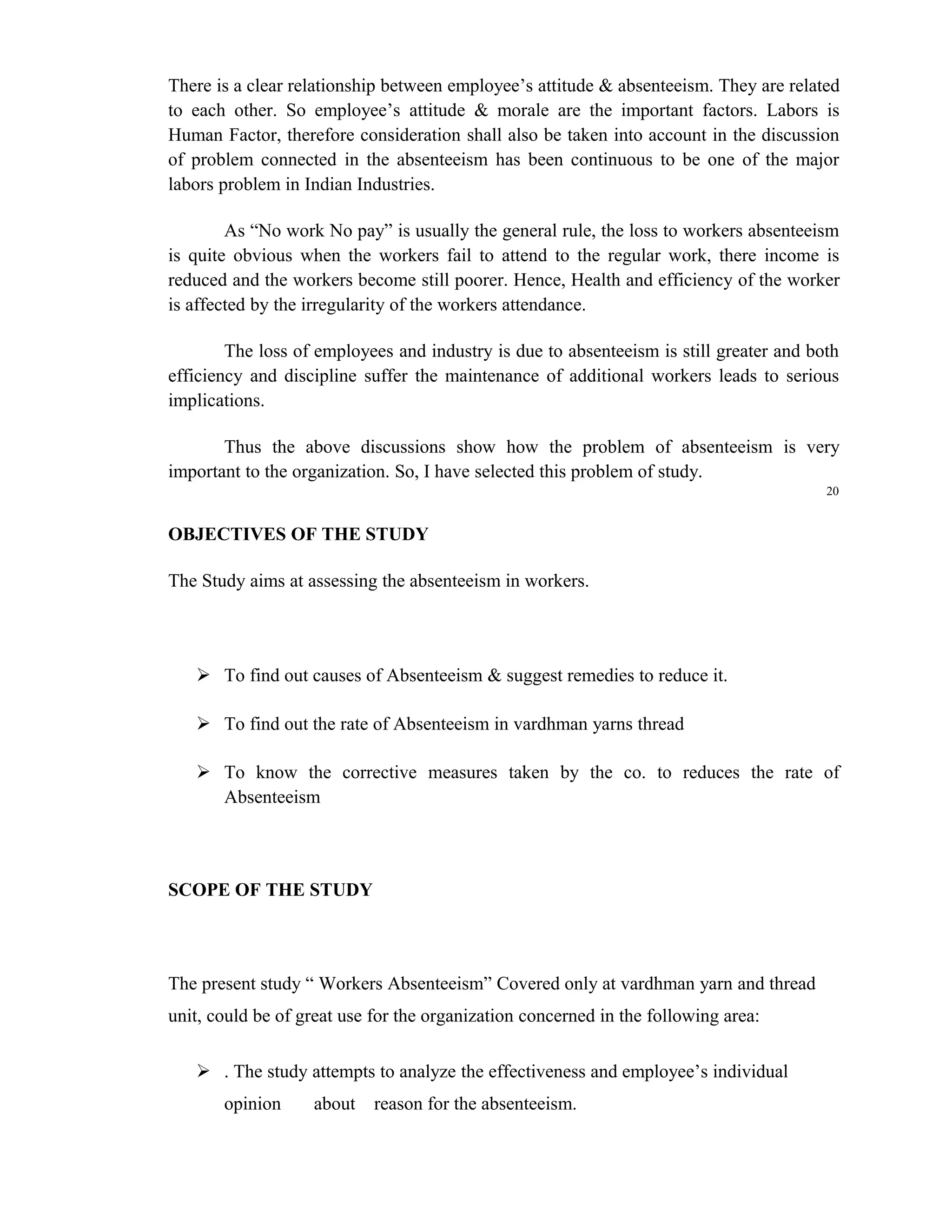 There is a clear relationship between employee’s attitude & absenteeism. They are related
to each other. So employee’s attitude & morale are the important factors. Labors is
Human Factor, therefore consideration shall also be taken into account in the discussion
of problem connected in the absenteeism has been continuous to be one of the major
labors problem in Indian Industries.

        As “No work No pay” is usually the general rule, the loss to workers absenteeism
is quite obvious when the workers fail to attend to the regular work, there income is
reduced and the workers become still poorer. Hence, Health and efficiency of the worker
is affected by the irregularity of the workers attendance.

        The loss of employees and industry is due to absenteeism is still greater and both
efficiency and discipline suffer the maintenance of additional workers leads to serious
implications.

       Thus the above discussions show how the problem of absenteeism is very
important to the organization. So, I have selected this problem of study.
                                                                                        20


OBJECTIVES OF THE STUDY

The Study aims at assessing the absenteeism in workers.




    To find out causes of Absenteeism & suggest remedies to reduce it.

    To find out the rate of Absenteeism in vardhman yarns thread

    To know the corrective measures taken by the co. to reduces the rate of
     Absenteeism



SCOPE OF THE STUDY




The present study “ Workers Absenteeism” Covered only at vardhman yarn and thread
unit, could be of great use for the organization concerned in the following area:

    . The study attempts to analyze the effectiveness and employee’s individual
       opinion     about    reason for the absenteeism.
 