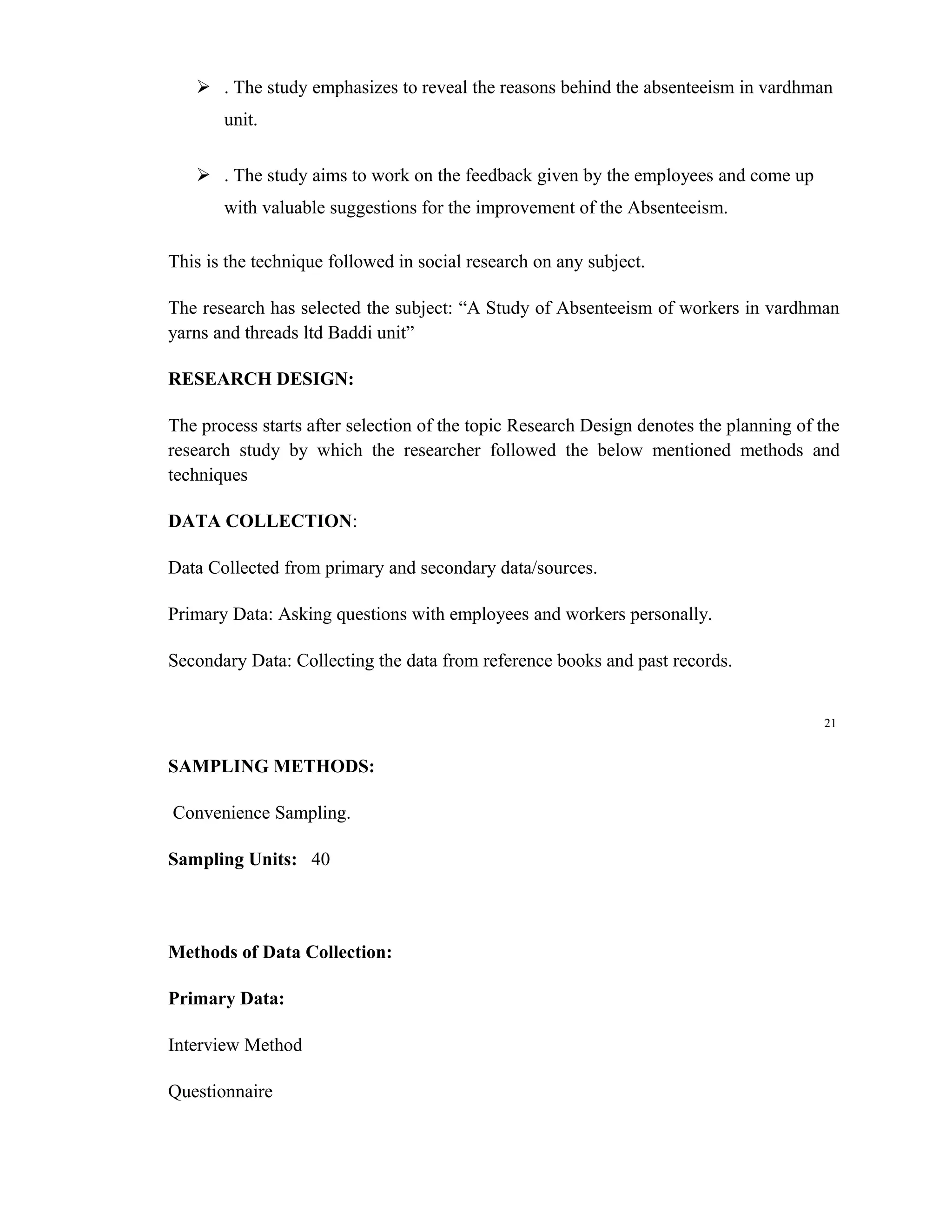  . The study emphasizes to reveal the reasons behind the absenteeism in vardhman
       unit.

    . The study aims to work on the feedback given by the employees and come up
       with valuable suggestions for the improvement of the Absenteeism.

This is the technique followed in social research on any subject.

The research has selected the subject: “A Study of Absenteeism of workers in vardhman
yarns and threads ltd Baddi unit”

RESEARCH DESIGN:

The process starts after selection of the topic Research Design denotes the planning of the
research study by which the researcher followed the below mentioned methods and
techniques

DATA COLLECTION:

Data Collected from primary and secondary data/sources.

Primary Data: Asking questions with employees and workers personally.

Secondary Data: Collecting the data from reference books and past records.


                                                                                        21


SAMPLING METHODS:

Convenience Sampling.

Sampling Units: 40



Methods of Data Collection:

Primary Data:

Interview Method

Questionnaire
 