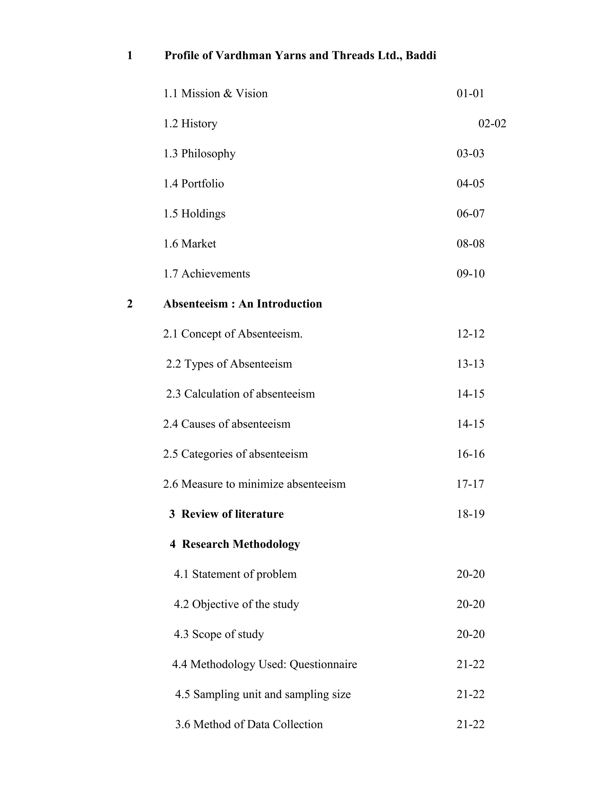 1   Profile of Vardhman Yarns and Threads Ltd., Baddi


    1.1 Mission & Vision                                01-01

    1.2 History                                            02-02

    1.3 Philosophy                                      03-03

    1.4 Portfolio                                       04-05

    1.5 Holdings                                        06-07

    1.6 Market                                          08-08

    1.7 Achievements                                    09-10

2   Absenteeism : An Introduction

    2.1 Concept of Absenteeism.                         12-12

    2.2 Types of Absenteeism                            13-13

    2.3 Calculation of absenteeism                      14-15

    2.4 Causes of absenteeism                           14-15

    2.5 Categories of absenteeism                       16-16

    2.6 Measure to minimize absenteeism                 17-17

     3 Review of literature                             18-19

     4 Research Methodology

      4.1 Statement of problem                          20-20

      4.2 Objective of the study                        20-20

      4.3 Scope of study                                20-20

     4.4 Methodology Used: Questionnaire                21-22

      4.5 Sampling unit and sampling size               21-22

      3.6 Method of Data Collection                     21-22
 