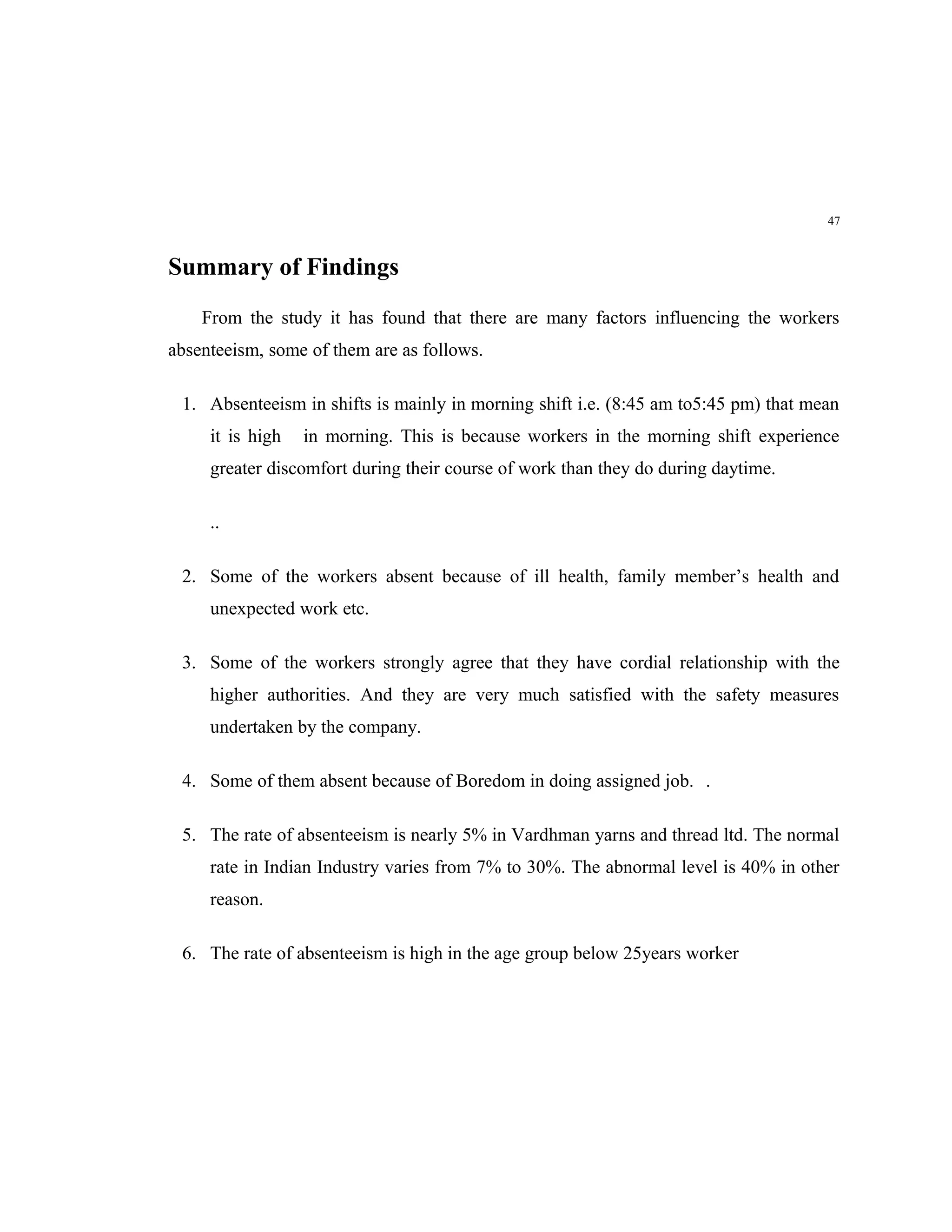 47



Summary of Findings
    From the study it has found that there are many factors influencing the workers
absenteeism, some of them are as follows.

 1. Absenteeism in shifts is mainly in morning shift i.e. (8:45 am to5:45 pm) that mean
     it is high   in morning. This is because workers in the morning shift experience
     greater discomfort during their course of work than they do during daytime.

     ..

 2. Some of the workers absent because of ill health, family member’s health and
     unexpected work etc.

 3. Some of the workers strongly agree that they have cordial relationship with the
     higher authorities. And they are very much satisfied with the safety measures
     undertaken by the company.

 4. Some of them absent because of Boredom in doing assigned job. .

 5. The rate of absenteeism is nearly 5% in Vardhman yarns and thread ltd. The normal
     rate in Indian Industry varies from 7% to 30%. The abnormal level is 40% in other
     reason.

 6. The rate of absenteeism is high in the age group below 25years worker
 