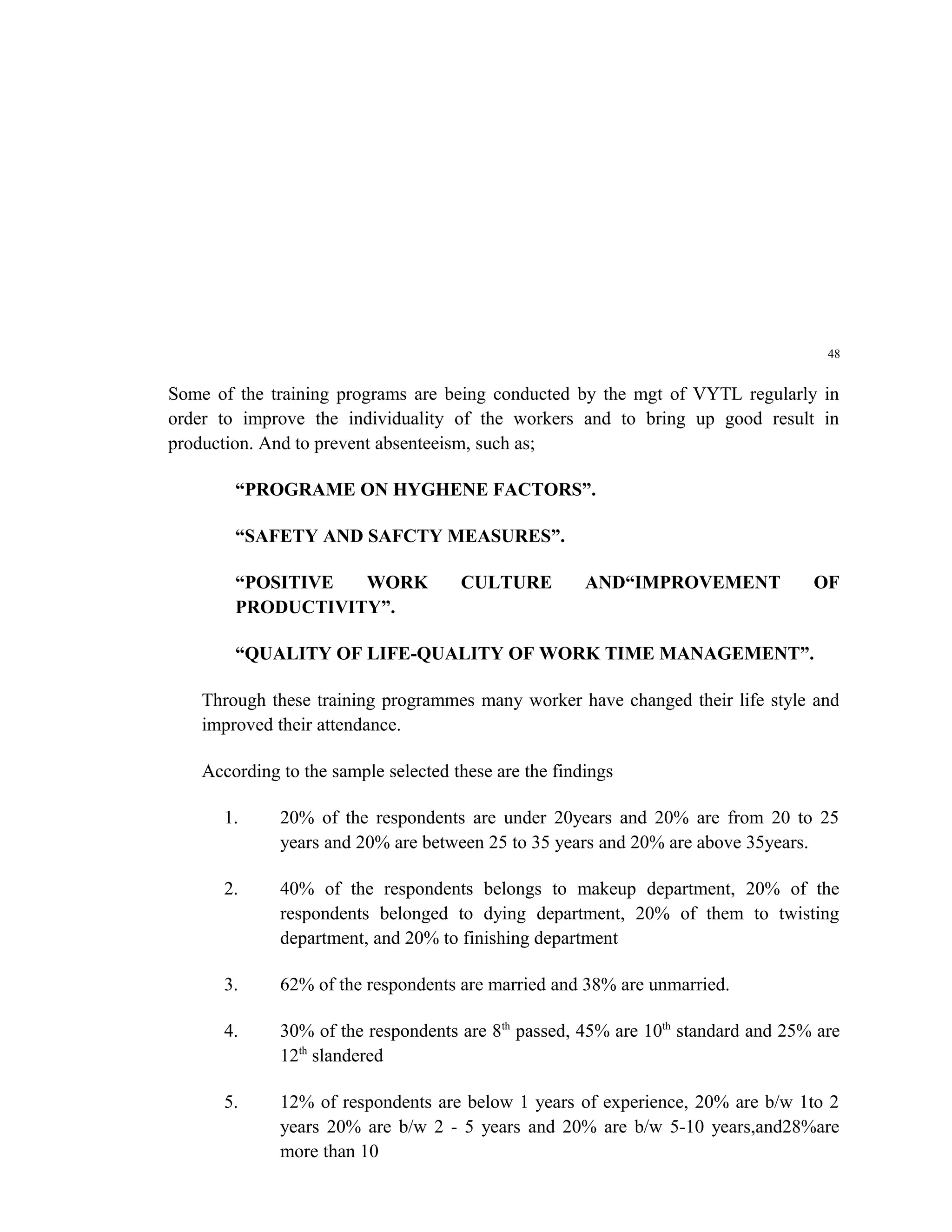 48


Some of the training programs are being conducted by the mgt of VYTL regularly in
order to improve the individuality of the workers and to bring up good result in
production. And to prevent absenteeism, such as;

        “PROGRAME ON HYGHENE FACTORS”.

        “SAFETY AND SAFCTY MEASURES”.

        “POSITIVE  WORK               CULTURE          AND“IMPROVEMENT            OF
        PRODUCTIVITY”.

        “QUALITY OF LIFE-QUALITY OF WORK TIME MANAGEMENT”.

    Through these training programmes many worker have changed their life style and
    improved their attendance.

    According to the sample selected these are the findings

      1.      20% of the respondents are under 20years and 20% are from 20 to 25
              years and 20% are between 25 to 35 years and 20% are above 35years.

      2.      40% of the respondents belongs to makeup department, 20% of the
              respondents belonged to dying department, 20% of them to twisting
              department, and 20% to finishing department

      3.      62% of the respondents are married and 38% are unmarried.

      4.      30% of the respondents are 8th passed, 45% are 10th standard and 25% are
              12th slandered

      5.      12% of respondents are below 1 years of experience, 20% are b/w 1to 2
              years 20% are b/w 2 - 5 years and 20% are b/w 5-10 years,and28%are
              more than 10
 