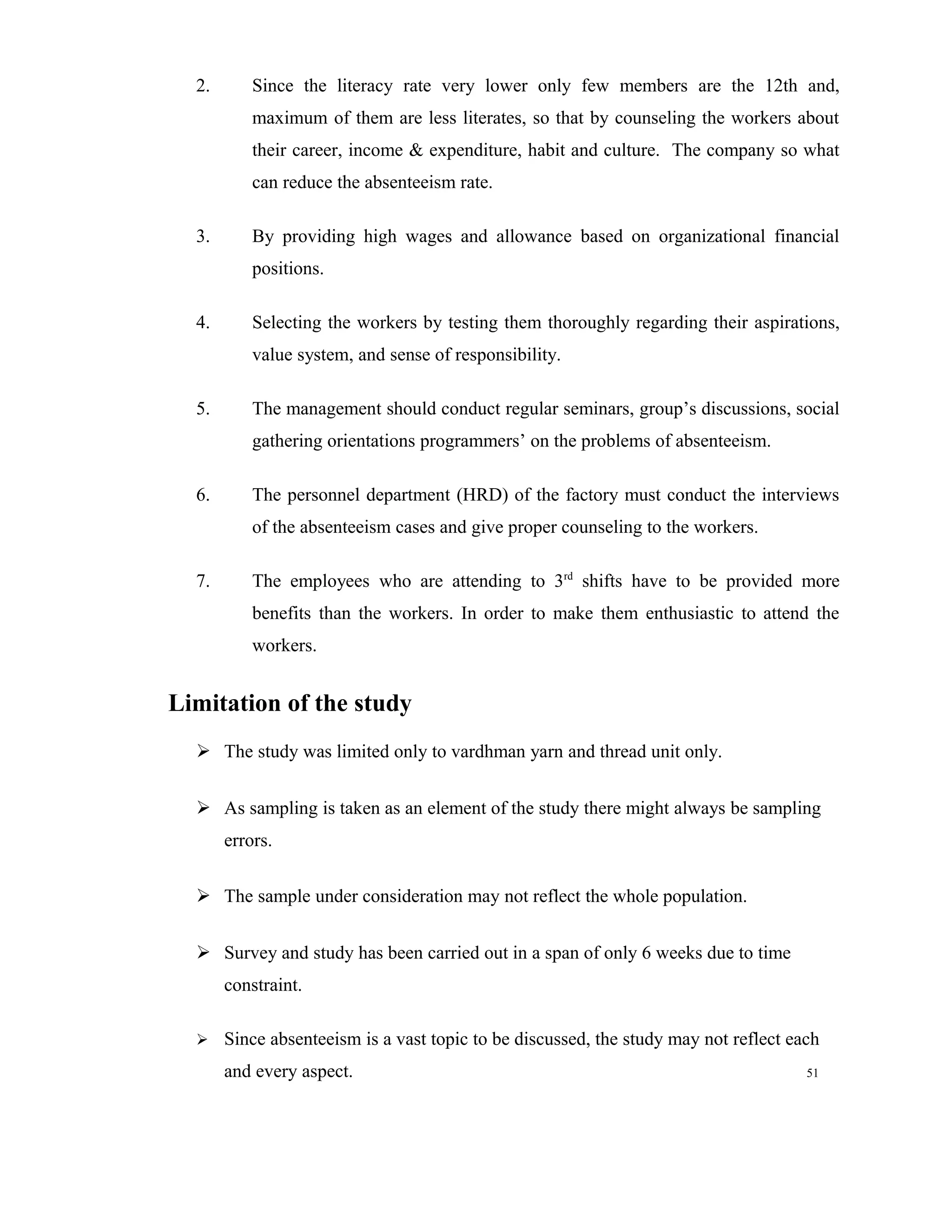 2.       Since the literacy rate very lower only few members are the 12th and,
           maximum of them are less literates, so that by counseling the workers about
           their career, income & expenditure, habit and culture. The company so what
           can reduce the absenteeism rate.

  3.       By providing high wages and allowance based on organizational financial
           positions.

  4.       Selecting the workers by testing them thoroughly regarding their aspirations,
           value system, and sense of responsibility.

  5.       The management should conduct regular seminars, group’s discussions, social
           gathering orientations programmers’ on the problems of absenteeism.

  6.       The personnel department (HRD) of the factory must conduct the interviews
           of the absenteeism cases and give proper counseling to the workers.

  7.       The employees who are attending to 3rd shifts have to be provided more
           benefits than the workers. In order to make them enthusiastic to attend the
           workers.


Limitation of the study
   The study was limited only to vardhman yarn and thread unit only.


   As sampling is taken as an element of the study there might always be sampling
       errors.

   The sample under consideration may not reflect the whole population.


   Survey and study has been carried out in a span of only 6 weeks due to time
       constraint.

      Since absenteeism is a vast topic to be discussed, the study may not reflect each
       and every aspect.                                                              51
 