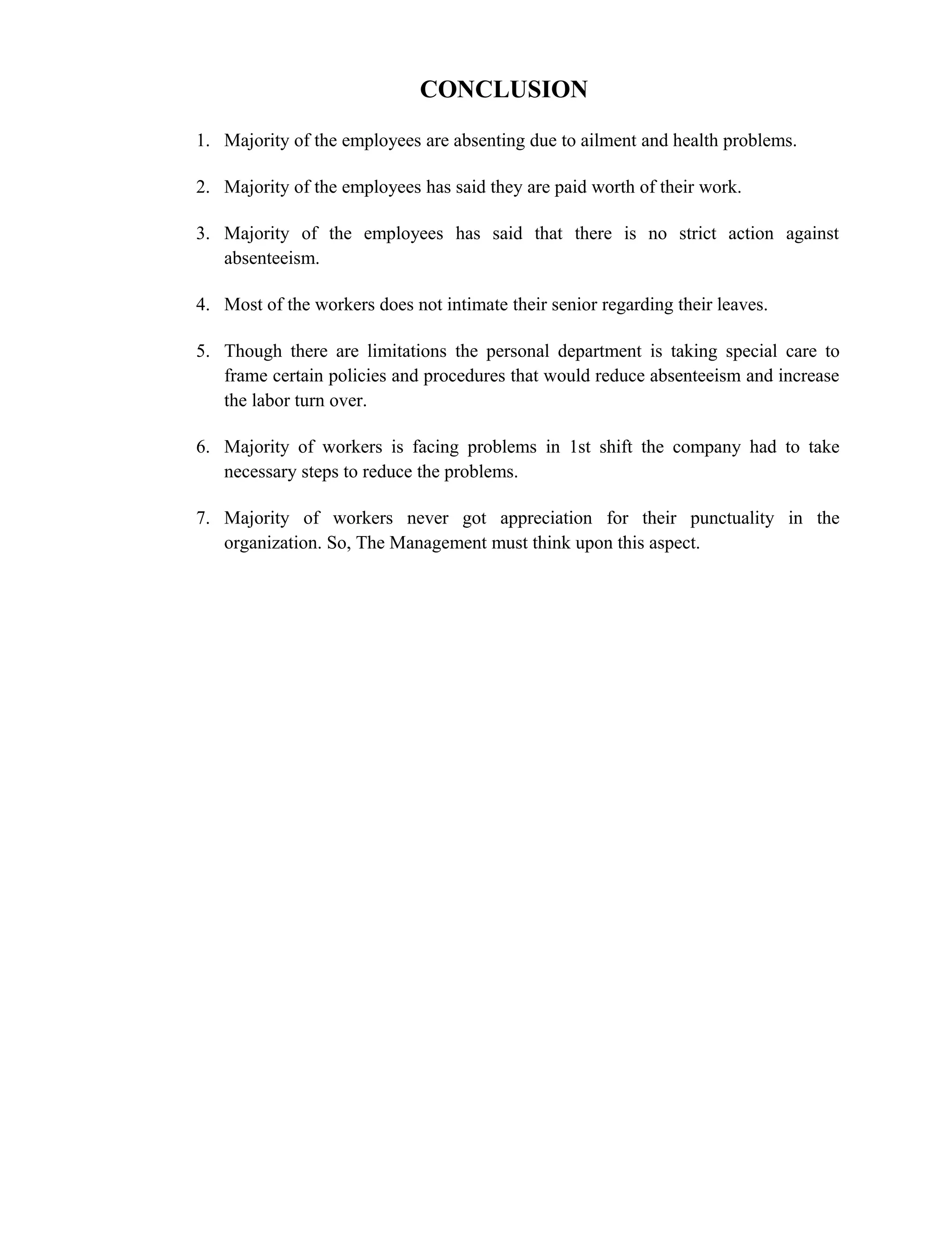 CONCLUSION
1. Majority of the employees are absenting due to ailment and health problems.

2. Majority of the employees has said they are paid worth of their work.

3. Majority of the employees has said that there is no strict action against
   absenteeism.

4. Most of the workers does not intimate their senior regarding their leaves.

5. Though there are limitations the personal department is taking special care to
   frame certain policies and procedures that would reduce absenteeism and increase
   the labor turn over.

6. Majority of workers is facing problems in 1st shift the company had to take
   necessary steps to reduce the problems.

7. Majority of workers never got appreciation for their punctuality in the
   organization. So, The Management must think upon this aspect.
 