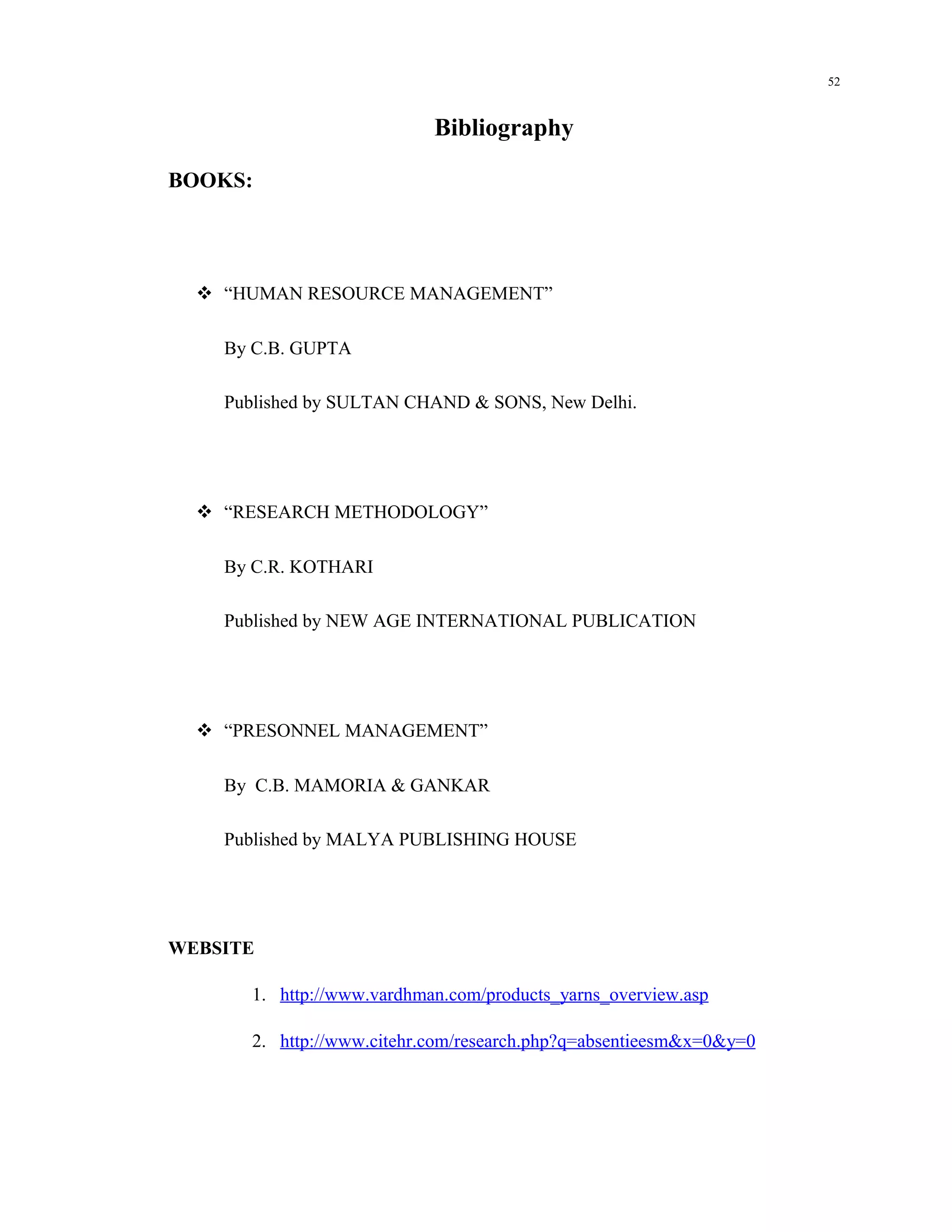 52



                           Bibliography

BOOKS:




   “HUMAN RESOURCE MANAGEMENT”

    By C.B. GUPTA

    Published by SULTAN CHAND & SONS, New Delhi.




   “RESEARCH METHODOLOGY”

    By C.R. KOTHARI

    Published by NEW AGE INTERNATIONAL PUBLICATION




   “PRESONNEL MANAGEMENT”

    By C.B. MAMORIA & GANKAR

    Published by MALYA PUBLISHING HOUSE




WEBSITE

      1. http://www.vardhman.com/products_yarns_overview.asp

      2. http://www.citehr.com/research.php?q=absentieesm&x=0&y=0
 