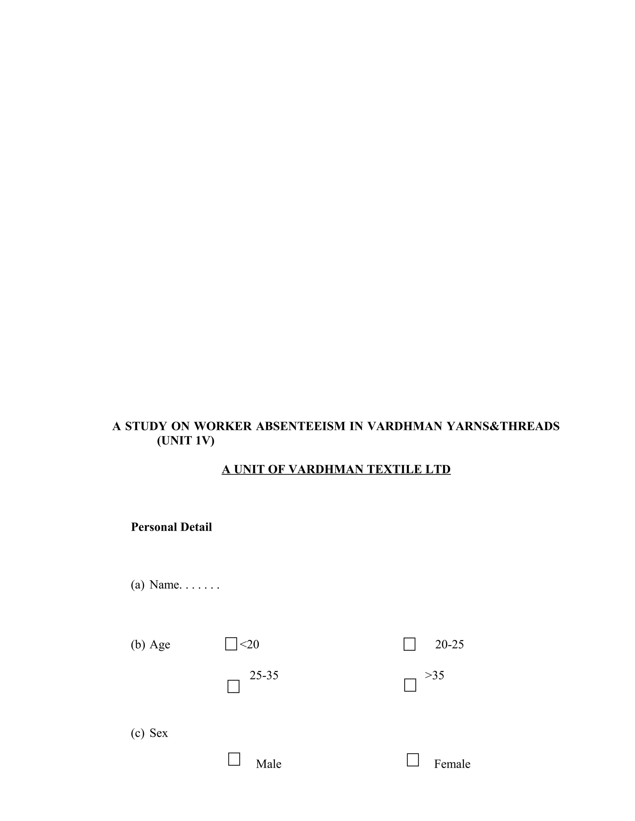 A STUDY ON WORKER ABSENTEEISM IN VARDHMAN YARNS&THREADS
      (UNIT 1V)

                          A UNIT OF VARDHMAN TEXTILE LTD



  Personal Detail



  (a) Name. . . . . . .



  (b) Age                   <20                      20-25

                             25-35                  >35



  (c) Sex

                              Male                   Female
 