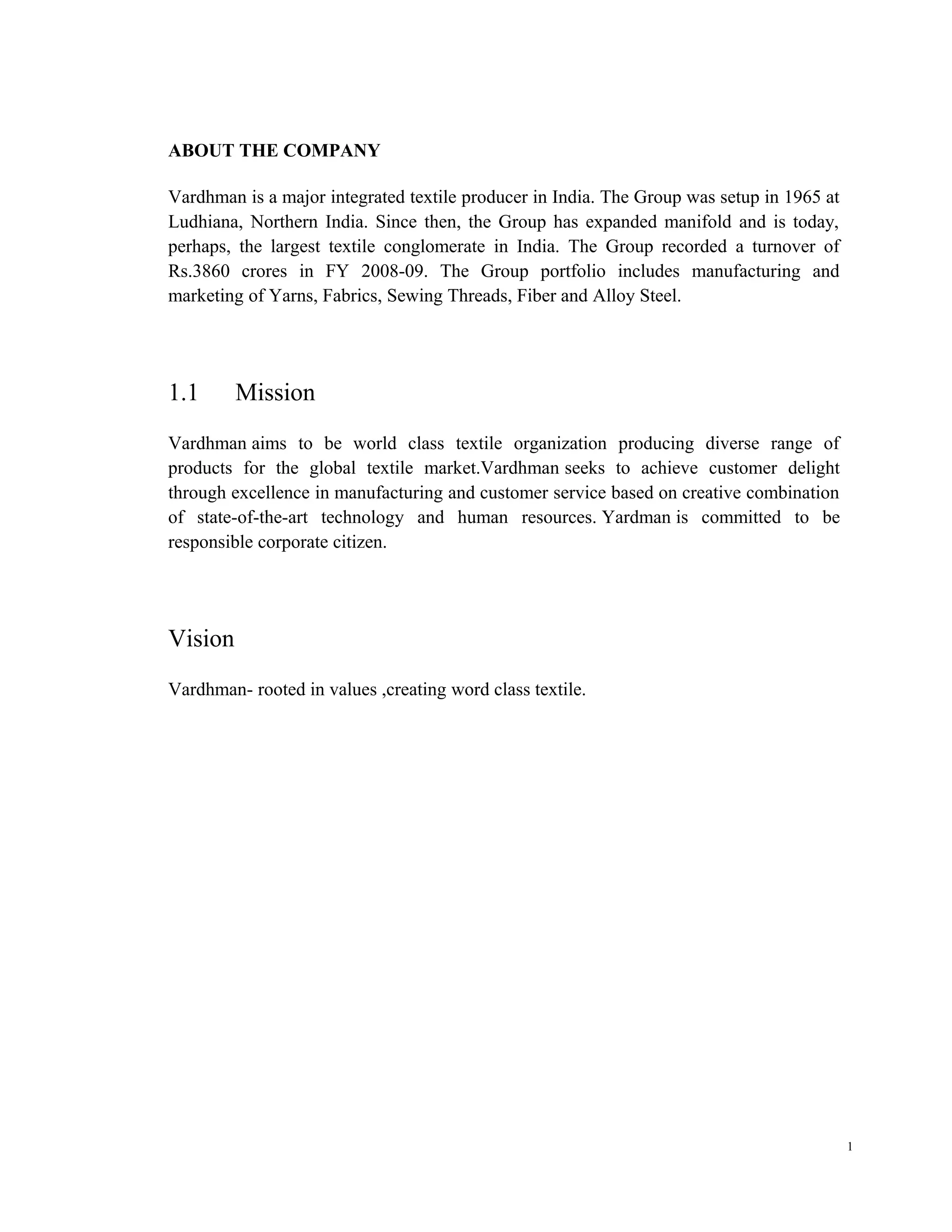ABOUT THE COMPANY

Vardhman is a major integrated textile producer in India. The Group was setup in 1965 at
Ludhiana, Northern India. Since then, the Group has expanded manifold and is today,
perhaps, the largest textile conglomerate in India. The Group recorded a turnover of
Rs.3860 crores in FY 2008-09. The Group portfolio includes manufacturing and
marketing of Yarns, Fabrics, Sewing Threads, Fiber and Alloy Steel.




1.1      Mission
Vardhman aims to be world class textile organization producing diverse range of
products for the global textile market.Vardhman seeks to achieve customer delight
through excellence in manufacturing and customer service based on creative combination
of state-of-the-art technology and human resources. Yardman is committed to be
responsible corporate citizen.




Vision
Vardhman- rooted in values ,creating word class textile.




                                                                                           1
 