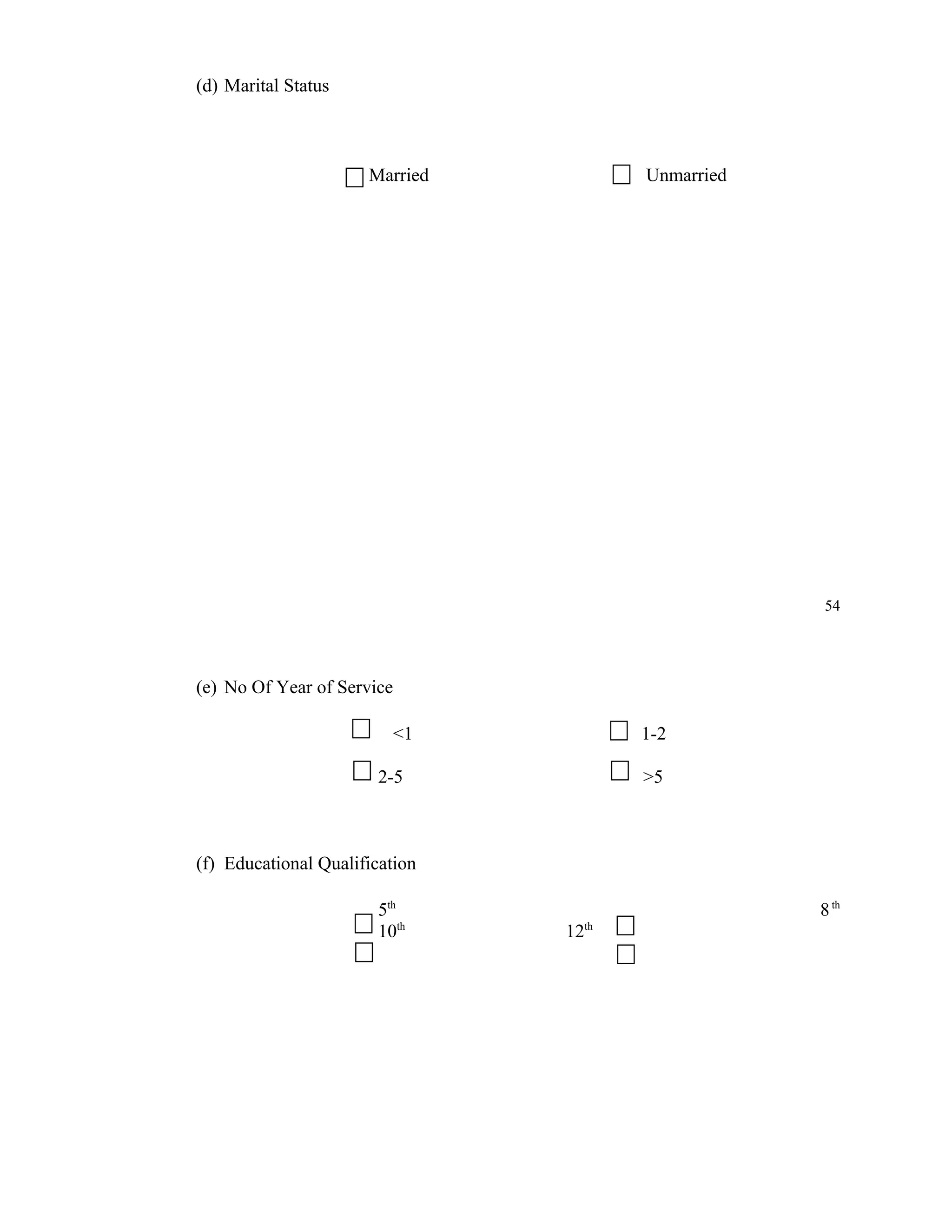 (d) Marital Status



                      Married           Unmarried




                                                    54




(e) No Of Year of Service

                            <1          1-2

                       2-5              >5



(f) Educational Qualification

                       5th                          8 th
                       10th      12th
 