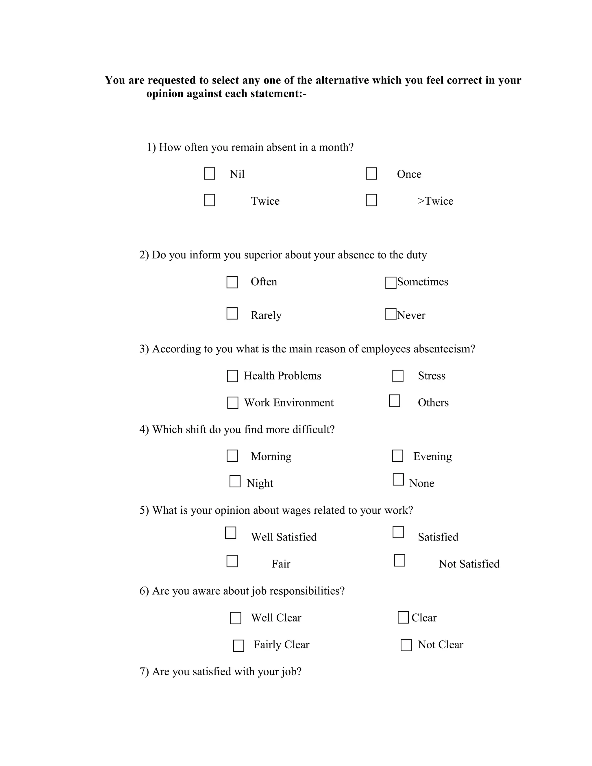You are requested to select any one of the alternative which you feel correct in your
        opinion against each statement:-



        1) How often you remain absent in a month?

                          Nil                               Once

                                Twice                              >Twice



       2) Do you inform you superior about your absence to the duty

                                Often                       Sometimes

                                Rarely                      Never

       3) According to you what is the main reason of employees absenteeism?

                             Health Problems                       Stress

                             Work Environment                      Others

       4) Which shift do you find more difficult?

                                Morning                            Evening

                                Night                          None

       5) What is your opinion about wages related to your work?

                                Well Satisfied                     Satisfied

                                    Fair                               Not Satisfied

       6) Are you aware about job responsibilities?

                                Well Clear                     Clear

                                 Fairly Clear                      Not Clear

       7) Are you satisfied with your job?
 