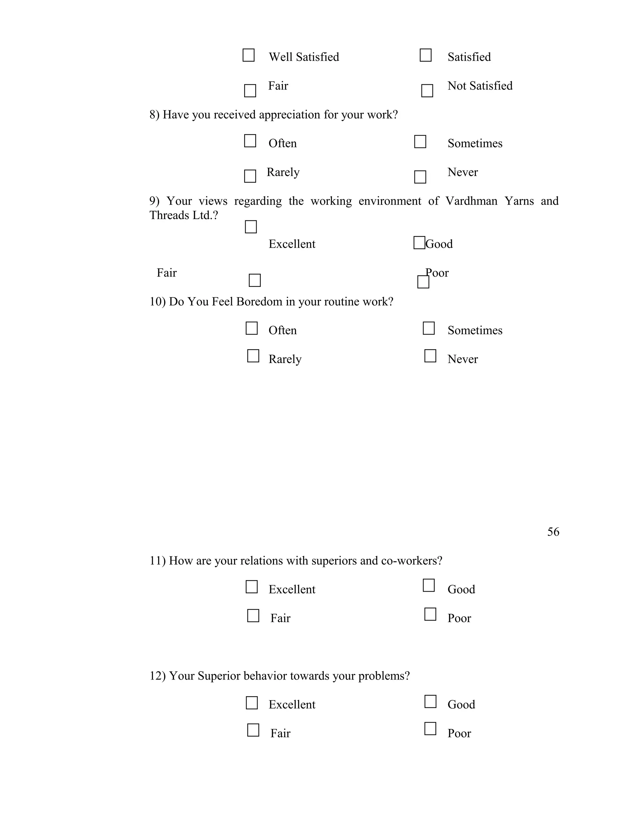 Well Satisfied                       Satisfied

                       Fair                                 Not Satisfied

8) Have you received appreciation for your work?

                       Often                                Sometimes

                      Rarely                                Never

9) Your views regarding the working environment of Vardhman Yarns and
Threads Ltd.?

                       Excellent                     Good

 Fair                                                Poor

10) Do You Feel Boredom in your routine work?

                       Often                                Sometimes

                       Rarely                               Never




                                                                            56

11) How are your relations with superiors and co-workers?

                       Excellent                            Good

                       Fair                                 Poor



12) Your Superior behavior towards your problems?

                       Excellent                            Good

                       Fair                                 Poor
 