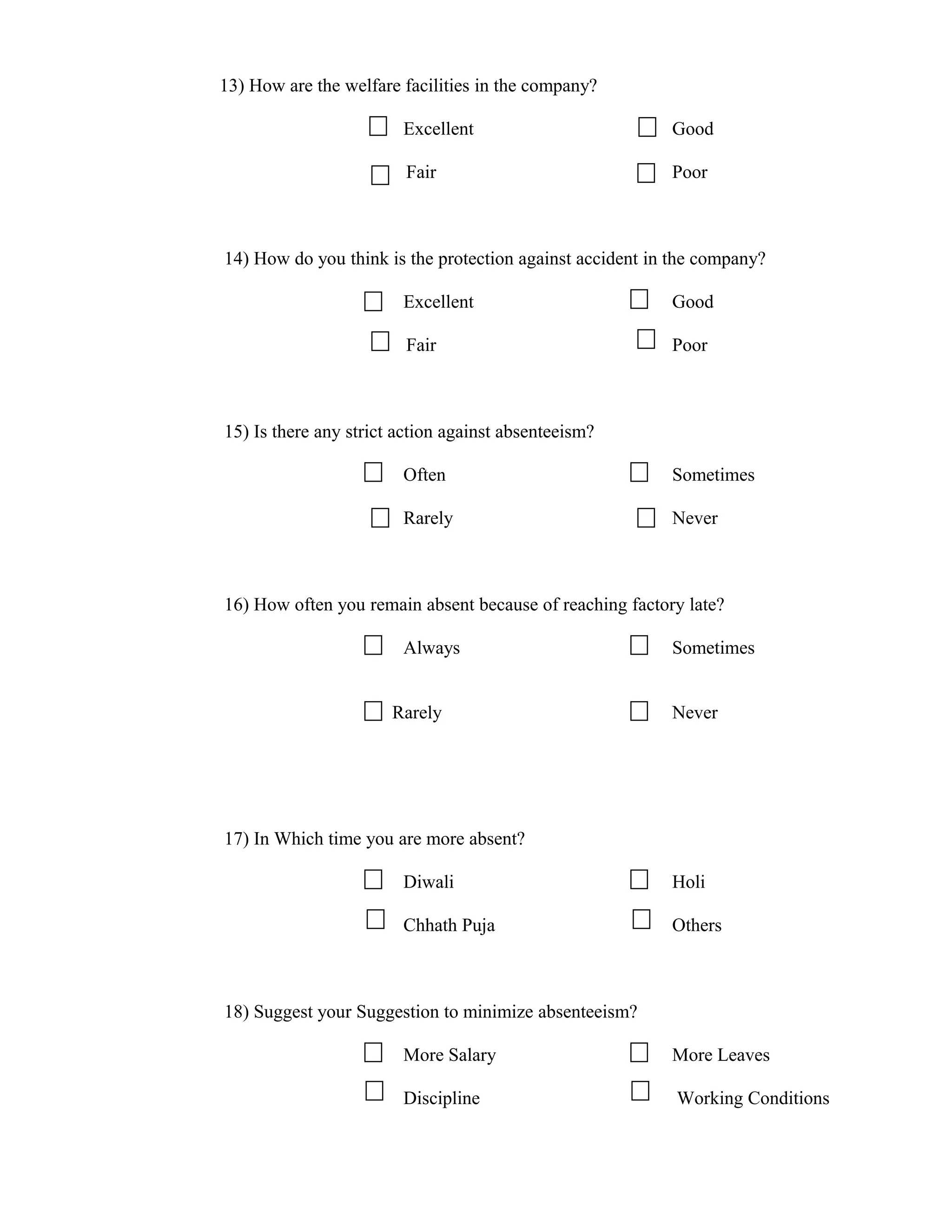 13) How are the welfare facilities in the company?

                        Excellent                         Good

                         Fair                             Poor



14) How do you think is the protection against accident in the company?

                        Excellent                         Good

                         Fair                             Poor



15) Is there any strict action against absenteeism?

                        Often                             Sometimes

                        Rarely                            Never



16) How often you remain absent because of reaching factory late?

                        Always                            Sometimes


                       Rarely                             Never




17) In Which time you are more absent?

                        Diwali                            Holi

                        Chhath Puja                       Others



18) Suggest your Suggestion to minimize absenteeism?

                        More Salary                       More Leaves

                        Discipline                         Working Conditions
 