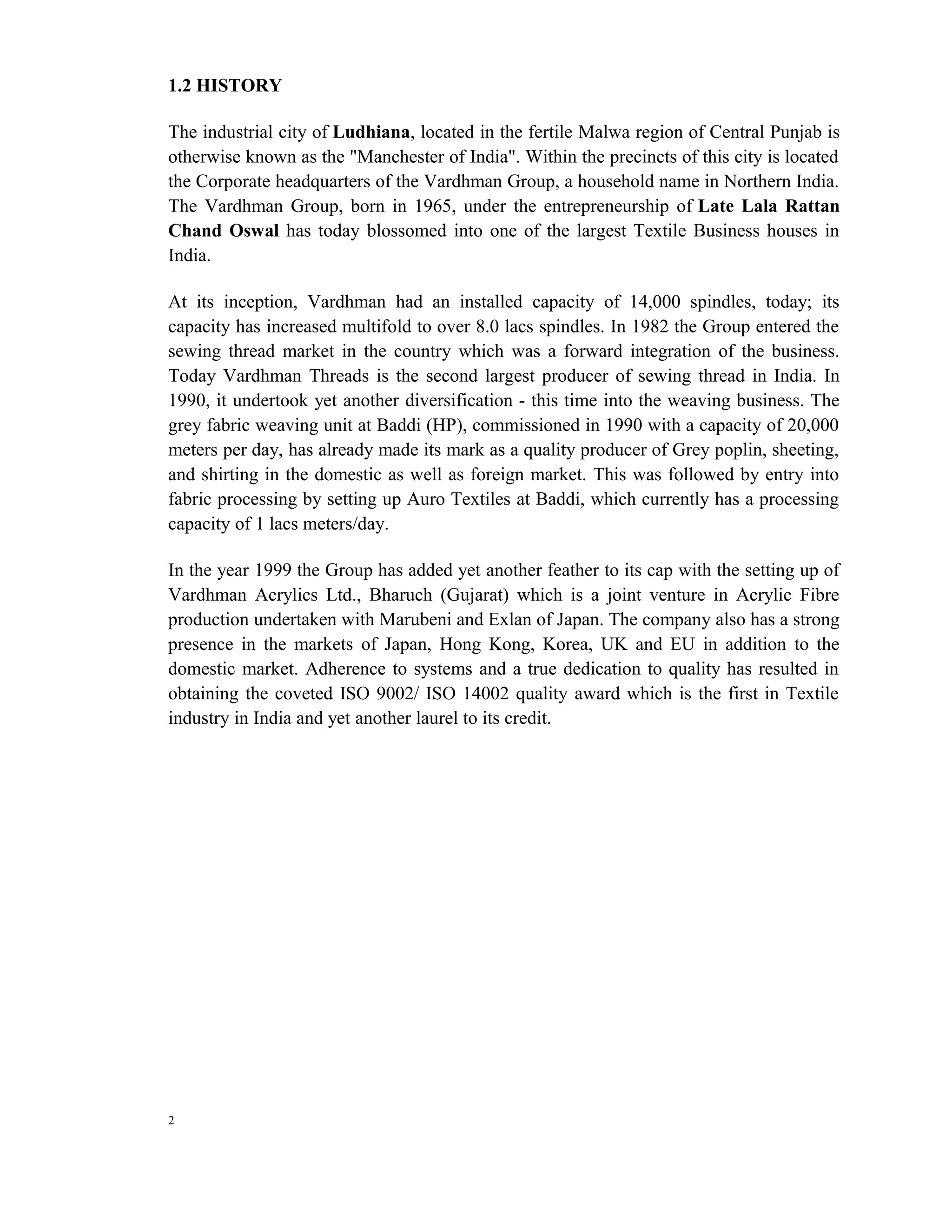1.2 HISTORY

The industrial city of Ludhiana, located in the fertile Malwa region of Central Punjab is
otherwise known as the "Manchester of India". Within the precincts of this city is located
the Corporate headquarters of the Vardhman Group, a household name in Northern India.
The Vardhman Group, born in 1965, under the entrepreneurship of Late Lala Rattan
Chand Oswal has today blossomed into one of the largest Textile Business houses in
India.

At its inception, Vardhman had an installed capacity of 14,000 spindles, today; its
capacity has increased multifold to over 8.0 lacs spindles. In 1982 the Group entered the
sewing thread market in the country which was a forward integration of the business.
Today Vardhman Threads is the second largest producer of sewing thread in India. In
1990, it undertook yet another diversification - this time into the weaving business. The
grey fabric weaving unit at Baddi (HP), commissioned in 1990 with a capacity of 20,000
meters per day, has already made its mark as a quality producer of Grey poplin, sheeting,
and shirting in the domestic as well as foreign market. This was followed by entry into
fabric processing by setting up Auro Textiles at Baddi, which currently has a processing
capacity of 1 lacs meters/day.

In the year 1999 the Group has added yet another feather to its cap with the setting up of
Vardhman Acrylics Ltd., Bharuch (Gujarat) which is a joint venture in Acrylic Fibre
production undertaken with Marubeni and Exlan of Japan. The company also has a strong
presence in the markets of Japan, Hong Kong, Korea, UK and EU in addition to the
domestic market. Adherence to systems and a true dedication to quality has resulted in
obtaining the coveted ISO 9002/ ISO 14002 quality award which is the first in Textile
industry in India and yet another laurel to its credit.




2
 