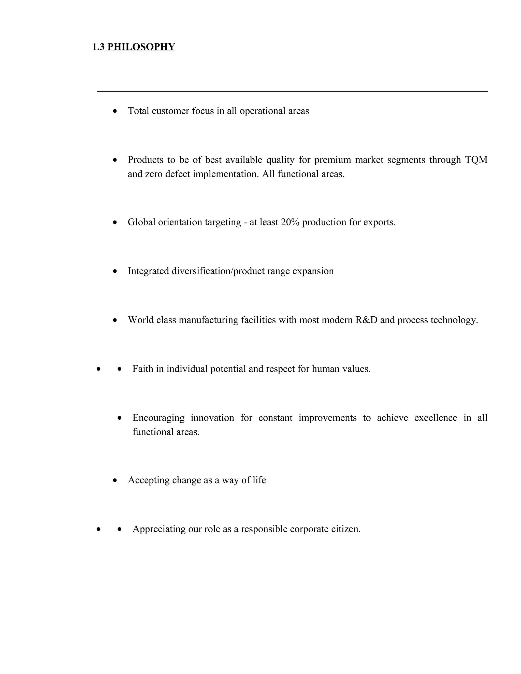 1.3 PHILOSOPHY




    •   Total customer focus in all operational areas



    •   Products to be of best available quality for premium market segments through TQM
        and zero defect implementation. All functional areas.



    •   Global orientation targeting - at least 20% production for exports.



    •   Integrated diversification/product range expansion



    •   World class manufacturing facilities with most modern R&D and process technology.



•   •    Faith in individual potential and respect for human values.



    •    Encouraging innovation for constant improvements to achieve excellence in all
         functional areas.



    •   Accepting change as a way of life



•   •    Appreciating our role as a responsible corporate citizen.
 