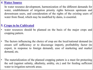4. Water Source
In water resource development, harmonization of the different demands for
water, establishment of irrigation priority rights between upstream and
downstream users, and consideration of the rights of the existing users of
water from flood, which may be modified by dams, is essential.
5. Crops to be Cultivated
• water resources should be planned on the basis of the major crops and
cropping pattern.
• The factors influencing the choice of crop are the local/national demand (to
ensure self sufficiency or to discourage import), profitability factor (to
export, in response to foreign demand), ease of marketing and market
demand, etc.
• The materialization of the planned cropping pattern is a must for protecting
the soil (against salinity, alkalinity, aridity, etc.) and for feeding sufficient
water to irrigation network areas.
 