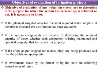 Objectives of evaluation of Irrigation projects
 Objective of evaluation of any irrigation system are to determine
if the purpose for which the system has been set up, is achieved or
not. It is necessary to know,
 If the planned irrigated area has received required water supplies at
the proper time and the distribution has been equitable.
 If the system components are capable of delivering the required
quantity of water, whether each component is being maintained and
operated properly, that the canals run properly.
 If the crops as per original (or revised plan) are being produced and
that the yields are appropriate.
 If investments made by the farmer or by the state are achieving
desired roles of return.
 
