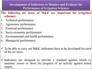 Development of Indicators to Monitor and Evaluate the
Performance of Irrigation Schemes
The following six areas of M&E are important for irrigation
schemes:
1. Technical performance
2. Agronomic performance
3. Financial performance
4. Socio-economic performance
5. Environmental and health performance
6. Managerial performance
 To be able to carry out M&E, indicators have to be developed for each
of the six areas.
 Indicators are designed to provide a standard against which to
measure, assess or show the progress of an activity against stated
targets
 