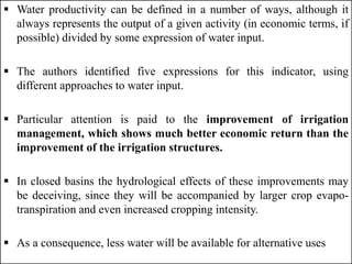  Water productivity can be defined in a number of ways, although it
always represents the output of a given activity (in economic terms, if
possible) divided by some expression of water input.
 The authors identified five expressions for this indicator, using
different approaches to water input.
 Particular attention is paid to the improvement of irrigation
management, which shows much better economic return than the
improvement of the irrigation structures.
 In closed basins the hydrological effects of these improvements may
be deceiving, since they will be accompanied by larger crop evapo-
transpiration and even increased cropping intensity.
 As a consequence, less water will be available for alternative uses
 