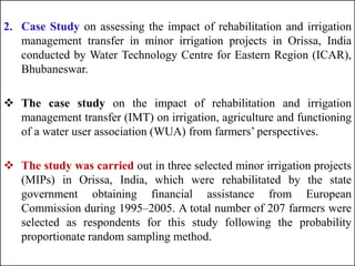 2. Case Study on assessing the impact of rehabilitation and irrigation
management transfer in minor irrigation projects in Orissa, India
conducted by Water Technology Centre for Eastern Region (ICAR),
Bhubaneswar.
 The case study on the impact of rehabilitation and irrigation
management transfer (IMT) on irrigation, agriculture and functioning
of a water user association (WUA) from farmers’ perspectives.
 The study was carried out in three selected minor irrigation projects
(MIPs) in Orissa, India, which were rehabilitated by the state
government obtaining financial assistance from European
Commission during 1995–2005. A total number of 207 farmers were
selected as respondents for this study following the probability
proportionate random sampling method.
 