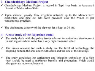 3. Chandrabhaga Medium Project
 Chandrabhaga Medium Project is located in Tapi river basin in Amaravati
District of Maharashtra State.
 Open channel gravity flow irrigation network up to the Minors were
established and pipe out lets were provided over the Minor as per
conventional practices.
 The discharging capacity of the pipe out let is kept as 30 lps.
4. A case study of the Rajasthan canal
 The study deals with the policy issues relevant to agriculture development
in arid regions where water has a very high economic value.
 The issues relevant for such a study are the level of technology, the
cropping pattern, the area under cultivation and the size of the holdings.
 The study concludes that agriculture and irrigation technology of a high
level should be used to maximum benefits and production, which would
also generate more employment.
 
