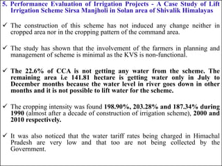 5. Performance Evaluation of Irrigation Projects - A Case Study of Lift
Irrigation Scheme Sirsa Manjholi in Solan area of Shivalik Himalayas
 The construction of this scheme has not induced any change neither in
cropped area nor in the cropping pattern of the command area.
 The study has shown that the involvement of the farmers in planning and
management of scheme is minimal as the KVS is non-functional.
 The 22.6% of CCA is not getting any water from the scheme. The
remaining area i.e 141.81 hectare is getting water only in July to
December months because the water level in river goes down in other
months and it is not possible to lift water for the scheme.
 The cropping intensity was found 198.90%, 203.28% and 187.34% during
1990 (almost after a decade of construction of irrigation scheme), 2000 and
2010 respectively.
 It was also noticed that the water tariff rates being charged in Himachal
Pradesh are very low and that too are not being collected by the
Government.
 