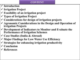 CONTENT
 Introduction
 Irrigation Project
 Feasibility of an irrigation project
 Types of Irrigation Project
 Considerations for design of irrigation projects
 Agronomic Considerations in the Design and Operation of
irrigation Projects
 Development of Indicators to Monitor and Evaluate the
Performance of Irrigation Schemes
 Case Studies (India & Abroad)
 Major Findings for Low Water Use Efficiency
 Strategies for enhancing irrigation productivity
 Conclusion
 References
 