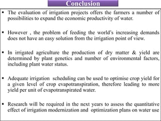 Conclusion
 The evaluation of irrigation projects offers the farmers a number of
possibilities to expand the economic productivity of water.
 However , the problem of feeding the world’s increasing demands
does not have an easy solution from the irrigation point of view.
 In irrigated agriculture the production of dry matter & yield are
determined by plant genetics and number of environmental factors,
including plant water status.
 Adequate irrigation scheduling can be used to optimise crop yield for
a given level of crop evapotranspiration, therefore leading to more
yield per unit of evapotranspirated water.
 Research will be required in the next years to assess the quantitative
effect of irrigation modernization and optimization plans on water use
 
