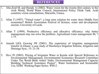 REFERENCES
1. Abu-Zeid M, and Hamdy A (2002). Water vision for the twenty-first century in the
Arab World, World Water Council, International Policy Think Tank. Arab
countries vision consultations, Marseille, France.
2. Allan T (1997). "Virtual water": a long term solution for water short Middle East
economies? British Association Festival of Science, water and development
session, University of Leeds.
3. Allan T (1999). Productive efficiency and allocative efficiency: why better
management may not solve the problem. Agricultural water management 40, 7
1-75.
4. Amoah LKS, Gowing JW (2001). The experience of irrigation management
transfer in Ghana: a case study of Dawhenya Irrigation Scheme, Irrigation and
Drainage Syst., 15: 21-38.
5. Devi PI (2003). Pricing of Irrigation Water in Kerala with Special Reference to
Environmental Management, Environmental Economics Research Committee
Under The World Bank Aided “India: Environmental Management Capacity
Building Technical Assistance Project”. Water Institutions and Sustainable
Use, EERC Working Paper Series: WIS-2.
 