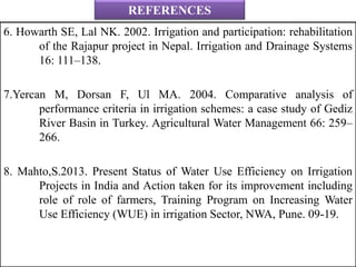 REFERENCES
6. Howarth SE, Lal NK. 2002. Irrigation and participation: rehabilitation
of the Rajapur project in Nepal. Irrigation and Drainage Systems
16: 111–138.
7.Yercan M, Dorsan F, Ul MA. 2004. Comparative analysis of
performance criteria in irrigation schemes: a case study of Gediz
River Basin in Turkey. Agricultural Water Management 66: 259–
266.
8. Mahto,S.2013. Present Status of Water Use Efficiency on Irrigation
Projects in India and Action taken for its improvement including
role of role of farmers, Training Program on Increasing Water
Use Efficiency (WUE) in irrigation Sector, NWA, Pune. 09-19.
 