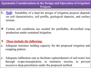 Agronomic Considerations in the Design and Operation of irrigation
Projects
1. Soil- Suitability of a land for design of irrigation projects depends
on soil characteristics, soil profile, geological deposits, and surface
texture.
 Certain soil conditions are needed for profitable, diversified crop
production under sustained irrigation.
 These include the following:
a. Adequate moisture holding capacity for the proposed irrigation and
cropping pattern.
a. Adequate infiltration rate to facilitate replenishment of soil-water lost
through evapo-transpiration, to minimize erosion, to prevent
excessive deep percolation under the proposed method.
 