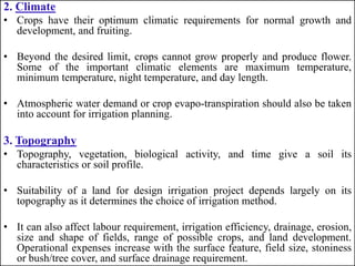 2. Climate
• Crops have their optimum climatic requirements for normal growth and
development, and fruiting.
• Beyond the desired limit, crops cannot grow properly and produce flower.
Some of the important climatic elements are maximum temperature,
minimum temperature, night temperature, and day length.
• Atmospheric water demand or crop evapo-transpiration should also be taken
into account for irrigation planning.
3. Topography
• Topography, vegetation, biological activity, and time give a soil its
characteristics or soil profile.
• Suitability of a land for design irrigation project depends largely on its
topography as it determines the choice of irrigation method.
• It can also affect labour requirement, irrigation efficiency, drainage, erosion,
size and shape of fields, range of possible crops, and land development.
Operational expenses increase with the surface feature, field size, stoniness
or bush/tree cover, and surface drainage requirement.
 