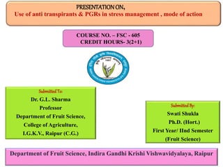 PRESENTATIONON,
Use of anti transpirants & PGRs in stress management , mode of action
Department of Fruit Science, Indira Gandhi Krishi Vishwavidyalaya, Raipur
SubmittedTo:
Dr. G.L. Sharma
Professor
Department of Fruit Science,
College of Agriculture,
I.G.K.V., Raipur (C.G.)
SubmittedBy:
Swati Shukla
Ph.D. (Hort.)
First Year/ IInd Semester
(Fruit Science)
COURSE NO. – FSC - 605
CREDIT HOURS- 3(2+1)
 